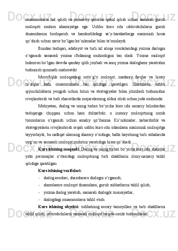 muammolarni   hal   qilish   va   jamoaviy   qarorlar   qabul   qilish   uchun   samarali   guruh
muloqoti   muhim   ahamiyatga   ega.   Ushbu   kurs   ishi   ishtirokchilarni   guruh
dinamikasini   boshqarish   va   hamkorlikdagi   sa’y-harakatlarga   mazmunli   hissa
qo‘shish uchun zarur bo‘lgan ko‘nikmalar bilan ta’minlaydi.
Bundan  tashqari,  adabiyot  va  turli   xil  aloqa  vositalaridagi   yozma dialogni
o‘rganish   samarali   yozma   ifodaning   muhimligini   tan   oladi.   Yozma   muloqot
hukmron bo‘lgan davrda qanday qilib jozibali va aniq yozma dialoglarni yaratishni
tushunish qimmatli mahoratdir.
Muvofiqlik   muloqotdagi   noto‘g‘ri   muloqot,   madaniy   farqlar   va   hissiy
to‘siqlar   kabi   muammolarni   hal   qilishga   qaratilgan.   Shaxslarni   ushbu
qiyinchiliklarni   yengish   uchun   bilim   va   strategiyalar   bilan   jihozlash   tushunishni
rivojlantirish va turli sharoitlarda mojarolarning oldini olish uchun juda muhimdir.
Mohiyatan,   dialog   va   uning   turlari   bo‘yicha   kurs   ishi   nazariy   bilimlardan
tashqariga   chiqqani   uchun   ham   dolzarbdir;   u   insoniy   muloqotning   nozik
tomonlarini   o‘rganish   uchun   amaliy   qo‘llanma.   Ko‘nikmalar,   xabardorlik   va
strategiyalarni rivojlantirish orqali ushbu kurs ishi odamlarni mazmunli muloqotga
tayyorlaydi, bu nafaqat ularning shaxsiy o‘sishiga, balki hayotning turli sohalarida
uyg‘un va samarali muloqot muhitini yaratishga hissa qo‘shadi.
Kurs ishining maqsadi:  Dialog va uning turlari bo‘yicha kurs ishi shaxslar
yoki   personajlar   o‘rtasidagi   muloqotning   turli   shakllarini   ilmiy-nazariy   tahlil
qilishga qaratilgan. 
Kurs ishining vazifalari:  
- dialog asoslari, shaxslararo dialogni o‘rganish; 
- shaxslararo muloqot dinamikasi, guruh suhbatlarini tahlil qilish, 
- yozma dialog yaratish, samarali dialogik xususiyatlar, 
- dialogdagi muammolarni tahlil etish. 
Kurs   ishining   obyekti:   suhbatning   asosiy   tamoyillari   va   turli   shakllarini
tahlil qilish, ishtirokchilarni samarali muloqot haqida nozik tushunchalar.  
