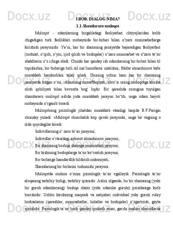 I BOB. DIALOG NIMA?
1.1. Shaxslararo muloqot
Muloqot   -   odamlarning   birgalikdagi   faoliyatlari   chtiyojlaridan   kelib
chigadigan   turli   faolliklari   mobaynida   bir-birlari   bilan   o‘zaro   munosabatlarga
kirishish   jarayonidir.   Ya’ni,   har   bir   shaxsning   jamiyatda   bajaradigan   faoliyatlari
(mehnat, o‘qish, o‘yin, ijod qilish va boshqalar) o‘zaro munosabat va o‘zaro ta’sir
shakllarini o‘z ichiga oladi. Chunki har qanday ish odamlarning bir-birlari bilan til
topishishni, bir-birlariga turli xil ma’lumotlarni uzatishni, fikrlar almashinuvi kabi
murakkab   hamkorlikni   talab   qiladi.   Shuning   uchun   ham   har   bir   shaxsning
jamiyatda tutgan o‘rni, ishlarining muvaffaqiyati, obro‘si uning muloqotga kirisha
olish   qobiliyati   bilan   bevosita   bog‘   liqdir.   Bir   qarashda   osongina   tuyulgan
shaxslararo   muloqot   aslida   juda   murakkab   jarayon   bo‘lib,   unga   odam   hayoti
mobaynida o‘rganib boradi. 
Muloqotning   psixologik   jihatdan   murakkab   ekanligi   haqida   B.F.Parigin
shunday   yozadi:   «Muloqot   shunchalik   kop   qirrali   jarayonki,   unga   bir   vagning   o
zida quyidagilar kiradi:
Individlarning o‘ zaro ta’sir jarayoni;
Individlar o‘rtasidagi axborot almashinuvi jarayoni;
Bir shaxsning boshqa shaxsga munosabati jarayoni;
Bir kishining boshqalarga ta’sir ko‘rsatish jarayoni;
Bir-birlariga hamdardlik bildirish imkoniyati;
Shaxslarning bir-birlarini tushunishi jarayoni.
Muloqotda   muhim   o‘rinni   psixologik   ta’sir   egallaydi.   Psixologik   ta’sir
aloqaning tarkibiy birligi, tarkibiy qismidir. Aslini olganda, bu bir shaxsning (yoki
bir   guruh   odamlarning)   boshqa   shaxs   (yoki   odamlar   guruhi)   psixikasiga   kirib
borishidir.   Ushbu   kirishning   maqsadi   va   natijalari   individual   yoki   guruh   ruhiy
hodisalarini   (qarashlar,   munosabatlar,   holatlar   va   boshqalar)   o‘zgartirish,   gayta
qurishdir. Psixologik ta’sir hech qanday qudratli emas, garchi malum sharoitlarda 