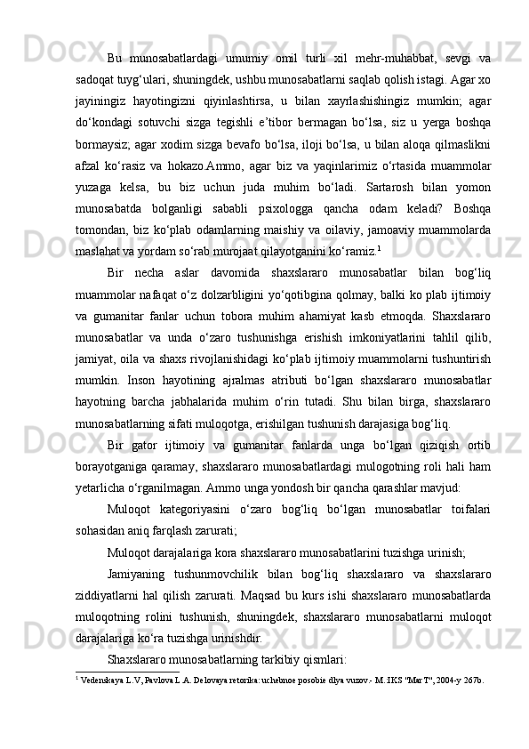 Bu   munosabatlardagi   umumiy   omil   turli   xil   mehr-muhabbat,   sevgi   va
sadoqat tuyg‘ulari, shuningdek, ushbu munosabatlarni saqlab qolish istagi. Agar xo
jayiningiz   hayotingizni   qiyinlashtirsa,   u   bilan   xayrlashishingiz   mumkin;   agar
do‘kondagi   sotuvchi   sizga   tegishli   e’tibor   bermagan   bo‘lsa,   siz   u   yerga   boshqa
bormaysiz;  agar xodim sizga bevafo bo‘lsa, iloji bo‘lsa, u bilan aloqa qilmaslikni
afzal   ko‘rasiz   va   hokazo.Ammo,   agar   biz   va   yaqinlarimiz   o‘rtasida   muammolar
yuzaga   kelsa,   bu   biz   uchun   juda   muhim   bo‘ladi.   Sartarosh   bilan   yomon
munosabatda   bolganligi   sababli   psixologga   qancha   odam   keladi?   Boshqa
tomondan,   biz   ko‘plab   odamlarning   maishiy   va   oilaviy,   jamoaviy   muammolarda
maslahat va yordam so‘rab murojaat qilayotganini ko‘ramiz. 1
Bir   necha   aslar   davomida   shaxslararo   munosabatlar   bilan   bog‘liq
muammolar nafaqat o‘z dolzarbligini yo‘qotibgina qolmay, balki ko plab ijtimoiy
va   gumanitar   fanlar   uchun   tobora   muhim   ahamiyat   kasb   etmoqda.   Shaxslararo
munosabatlar   va   unda   o‘zaro   tushunishga   erishish   imkoniyatlarini   tahlil   qilib,
jamiyat, oila va shaxs rivojlanishidagi  ko‘plab ijtimoiy muammolarni tushuntirish
mumkin.   Inson   hayotining   ajralmas   atributi   bo‘lgan   shaxslararo   munosabatlar
hayotning   barcha   jabhalarida   muhim   o‘rin   tutadi.   Shu   bilan   birga,   shaxslararo
munosabatlarning sifati muloqotga, erishilgan tushunish darajasiga bog‘liq.
Bir   gator   ijtimoiy   va   gumanitar   fanlarda   unga   bo‘lgan   qiziqish   ortib
borayotganiga   qaramay,   shaxslararo   munosabatlardagi   mulogotning   roli   hali   ham
yetarlicha o‘rganilmagan. Ammo unga yondosh bir qancha qarashlar mavjud:
Muloqot   kategoriyasini   o‘zaro   bog‘liq   bo‘lgan   munosabatlar   toifalari
sohasidan aniq farqlash zarurati;
Muloqot darajalariga kora shaxslararo munosabatlarini tuzishga urinish; 
Jamiyaning   tushunmovchilik   bilan   bog‘liq   shaxslararo   va   shaxslararo
ziddiyatlarni   hal   qilish   zarurati.   Maqsad   bu   kurs   ishi   shaxslararo   munosabatlarda
muloqotning   rolini   tushunish,   shuningdek,   shaxslararo   munosabatlarni   muloqot
darajalariga ko‘ra tuzishga urinishdir.
Shaxslararo munosabatlarning tarkibiy qismlari:
1
 Vedenskaya L.V, Pavlova L.A. Delovaya retorika: uchebnoe posobie dlya vuzov.- M.:IKS "MarT", 2004-y 267b.