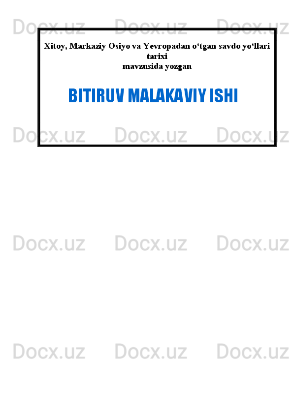Xitoy, Markaziy Osiyo va Yevropadan o‘tgan savdo yo‘llari
tarixi 
mavzusida yozgan  
             BITIRUV MALAKAVIY ISHI 