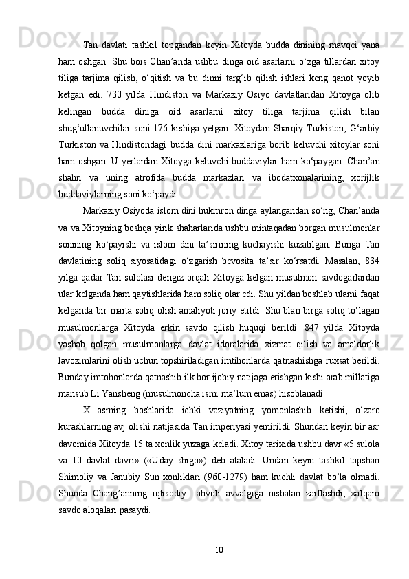Tan   davlati   tashkil   topgandan   keyin   Xitoyda   budda   dinining   mavqei   yana
ham   oshgan.   Shu   bois   Chan’anda   ushbu   dinga   oid   asarlarni   o‘zga   tillardan   xitoy
tiliga   tarjima   qilish,   o‘qitish   va   bu   dinni   targ‘ib   qilish   ishlari   keng   qanot   yoyib
ketgan   edi.   730   yilda   Hindiston   va   Markaziy   Osiyo   davlatlaridan   Xitoyga   olib
kelingan   budda   diniga   oid   asarlarni   xitoy   tiliga   tarjima   qilish   bilan
shug‘ullanuvchilar   soni  176  kishiga   yetgan.  Xitoydan  Sharqiy  Turkiston,   G‘arbiy
Turkiston   va   Hindistondagi   budda   dini   markazlariga   borib   keluvchi   xitoylar   soni
ham oshgan. U yerlardan Xitoyga keluvchi  buddaviylar  ham  ko‘paygan. Chan’an
shahri   va   uning   atrofida   budda   markazlari   va   ibodatxonalarining,   xorijlik
buddaviylarning soni ko‘paydi.
Markaziy Osiyoda islom dini hukmron dinga aylangandan so‘ng, Chan’anda
va va Xitoyning boshqa yirik shaharlarida ushbu mintaqadan borgan musulmonlar
sonining   ko‘payishi   va   islom   dini   ta’sirining   kuchayishi   kuzatilgan.   Bunga   Tan
davlatining   soliq   siyosatidagi   o‘zgarish   bevosita   ta’sir   ko‘rsatdi.   Masalan,   834
yilga   qadar   Tan   sulolasi   dengiz   orqali   Xitoyga   kelgan   musulmon   savdogarlardan
ular kelganda ham qaytishlarida ham soliq olar edi. Shu yildan boshlab ularni faqat
kelganda bir marta soliq olish amaliyoti joriy etildi. Shu blan birga soliq to‘lagan
musulmonlarga   Xitoyda   erkin   savdo   qilish   huquqi   berildi.   847   yilda   Xitoyda
yashab   qolgan   musulmonlarga   davlat   idoralarida   xizmat   qilish   va   amaldorlik
lavozimlarini olish uchun topshiriladigan imtihonlarda qatnashishga ruxsat berildi.
Bunday imtohonlarda qatnashib ilk bor ijobiy natijaga erishgan kishi arab millatiga
mansub Li Yansheng (musulmoncha ismi ma’lum emas) hisoblanadi.
X   asrning   boshlarida   ichki   vaziyatning   yomonlashib   ketishi,   o‘zaro
kurashlarning avj olishi natijasida Tan imperiyasi yemirildi. Shundan keyin bir asr
davomida Xitoyda 15 ta xonlik yuzaga keladi. Xitoy tarixida ushbu davr «5 sulola
va   10   davlat   davri»   («Uday   shigo»)   deb   ataladi.   Undan   keyin   tashkil   topshan
Shimoliy   va   Janubiy   Sun   xonliklari   (960-1279)   ham   kuchli   davlat   bo‘la   olmadi.
Shunda   Chang’anning   iqtisodiy     ahvoli   avvalgiga   nisbatan   zaiflashdi,   xalqaro
savdo aloqalari pasaydi.
10 