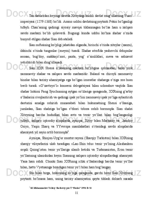 Tan davlatidan keyingi davrda Xitoydagi kuchli davlat mug‘ullarning Yuan’
imperiyasi (1279-1368) bo‘ldi. Ammo ushbu davlatning poytaxti Pekin bo‘lganligi
tufayli   Chan’aning   qadimgi   siyosiy   mavqei   tiklanmagan   bo‘lsa   ham   u   xalqaro
savdo   markazi   bo‘lib   qolaverdi.   Bugungi   kunda   ushbu   ko‘hna   shahar   o‘rnida
bunyod etilgan shahar Sian deb ataladi
Sian nufusining ko‘pligi jahatidan olganda, birinchi o‘rinda xitoylar (xanzu),
ikkinchi   o‘rinda   tungonlar   (xueyzu)   turadi.   Shahar   atrofida   yashovchi   dehqonlar
asosan,   bug‘doy,   makkajo‘xori,   paxta,   yog‘   o‘simliklari,   meva   va   sabzavot
yetishtirish bilan shug‘ullanadi.
Sian   XXR   Shensi   o‘lkasining   markazi   bo‘libgina   qolmasdan,   balki   yirik
zamonaviy   shahar   va   xalqaro   savdo   markazidir.   Baland   va   chiroyli   zamonaviy
binolar   bilan   tarixiy   ahamiyatga   ega   bo‘lgan   imoratlar   shaharga   o‘ziga   xos   husn
berib   turadi.   «O‘zavtoyo‘l»   konserni   delegatsiyasi   bilan   uchrashuv   vaqtida   Sian
shahar   hokimi   Fang   Syuchunning   aytgan   so‘zlariga   qaraganda,   XXRning   g‘arbiy
o‘lkalarini rivojlantirish va qadimgi ipak yo‘lini zamonaviy ipak yo‘liga aylantirish
dasturini   amalga   oshirish   munasabati   bilan   hukumatning   Shensi   o‘lkasiga,
jumladan,   Sian   shahriga   bo‘lgan   e’tibori   tobora   oshib   bormoqda.   Sian   shahri
Xitoyning   barcha   hududlari   bilan   avto   va   temir   yo‘llari   bilan   bog‘langanligi
tufayli,   xalqaro   iqtisodiy   aloqalarda,   ayniqsa,   Xitoy   bilan   Markaziy   va     Janubiy
Osiyo,   Yaqin   Sharq   va   YYevropa   mamlakatlari   o‘rtasidagi   savdo   aloqalarida
ahamiyati yil sayin ortib bormoqda 1
.
Ayniqsa, Shinjon-Uyg‘ur muxtor rayoni (Sharqiy Turkiston) bilan XXRning
sharqiy   viloyatlarini   ulab   turadigan   «Lan-Shin   telu»   temir   yo‘lning   Alashankou
orqali   Qozog‘iston   temir   yo‘llariga   ulanib   ketishi   va   Turkmaniston,   Eron   temir
yo‘llarining ulanishidan keyin Sianning xalqaro iqtisodiy aloqadlardagi  ahamiyati
Yana   ham   oshdi.   Chunki   Sian   XXRning   ichki   o‘lkalaridagi   barcha   temir   yo‘llar
bilan, hatto Vyetnamga boradigan temir yo‘l bilan ham bog‘langan.
Shu bilan birga, hokimning so‘ziga qaraganda, garchi hozir Sian Xitoyning
poytaxti   bo‘lmasa   ham,   uning   tarixiy   ahamiyatini   qayta   tiklash   dolzarb   masala
1
 M. Muhammedov Velikiy Shelkoviy put T “Nauka” 1996 B-56
11 