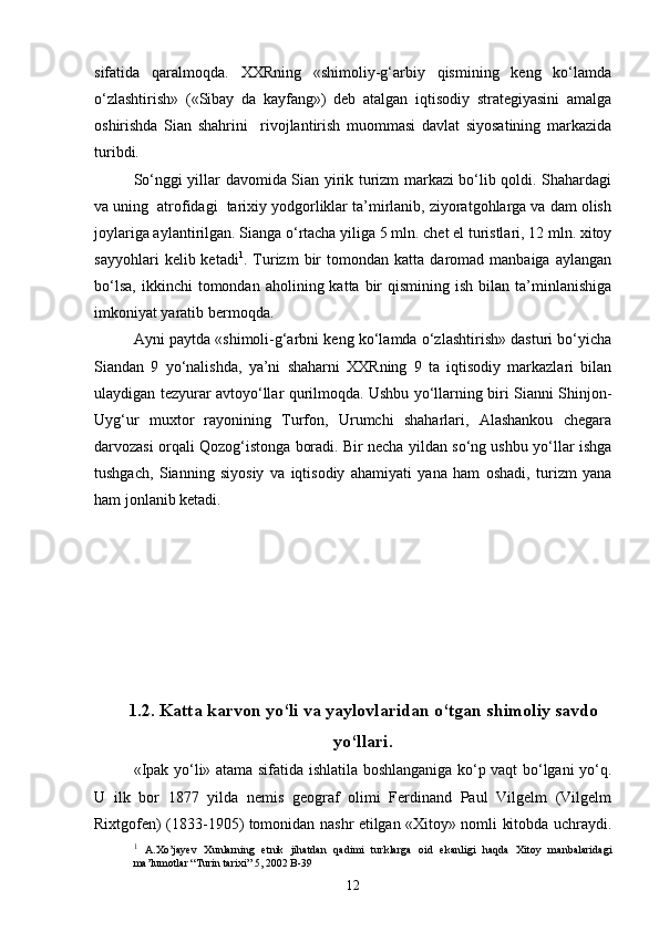 sifatida   qaralmoqda.   XXRning   «shimoliy-g‘arbiy   qismining   keng   ko‘lamda
o‘zlashtirish»   («Sibay   da   kayfang»)   deb   atalgan   iqtisodiy   strategiyasini   amalga
oshirishda   Sian   shahrini     rivojlantirish   muommasi   davlat   siyosatining   markazida
turibdi.
So‘nggi yillar davomida Sian yirik turizm markazi bo‘lib qoldi. Shahardagi
va uning  atrofidagi  tarixiy yodgorliklar ta’mirlanib, ziyoratgohlarga va dam olish
joylariga aylantirilgan. Sianga o‘rtacha yiliga 5 mln. chet el turistlari, 12 mln. xitoy
sayyohlari   kelib  ketadi 1
.  Turizm   bir   tomondan  katta   daromad  manbaiga   aylangan
bo‘lsa,   ikkinchi   tomondan  aholining  katta  bir  qismining   ish  bilan  ta’minlanishiga
imkoniyat yaratib bermoqda. 
Ayni paytda «shimoli-g‘arbni keng ko‘lamda o‘zlashtirish» dasturi bo‘yicha
Siandan   9   yo‘nalishda,   ya’ni   shaharni   XXRning   9   ta   iqtisodiy   markazlari   bilan
ulaydigan tezyurar avtoyo‘llar qurilmoqda. Ushbu yo‘llarning biri Sianni Shinjon-
Uyg‘ur   muxtor   rayonining   Turfon,   Urumchi   shaharlari,   Alashankou   chegara
darvozasi orqali Qozog‘istonga boradi. Bir necha yildan so‘ng ushbu yo‘llar ishga
tushgach,   Sianning   siyosiy   va   iqtisodiy   ahamiyati   yana   ham   oshadi,   turizm   yana
ham jonlanib ketadi.
                           
1.2. Katta karvon yo‘li va yaylovlaridan o‘tgan shimoliy savdo
yo‘llari.
«Ipak yo‘li» atama sifatida ishlatila boshlanganiga ko‘p vaqt bo‘lgani yo‘q.
U   ilk   bor   1877   yilda   nemis   geograf   olimi   Ferdinand   Paul   Vilgelm   (Vilgelm
Rixtgofen) (1833-1905) tomonidan nashr etilgan «Xitoy» nomli kitobda uchraydi.
1
  A.Xo’jayev   Xunlarning   etnik   jihatdan   qadimi   turklarga   oid   ekanligi   haqda   Xitoy   manbalaridagi
ma’lumotlar “Turin tarixi” 5, 2002 B-39
12 
