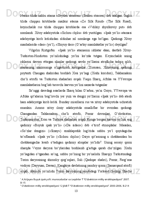 Nemis tilida ushbu atama «Seyden strassen»  (Seiden strassen)  deb atalgan. Ingliz
tilida   chiqqan   kitoblarda   mazkur   atama   «Ze   Silk   Roud»   (The   Silk   Road),
keyinchalik   rus   tilida   chiqqan   kitoblarda   esa   «Velikiy   shyolkoviy   put»   deb
nomlandi. Xitoy adabiyotida «Sichou chjilu» deb yuritilgan. «Ipak yo‘li» atamasi
adabiyotga   kirib   kelishidan   oldinhar   xil   nomlarga   ega   bo‘lgan.   Qadimgi   Xitoy
manbalarida «dao» (yo‘l), «Shiyuy dao» (G‘arbiy mamlakatlar yo‘li») deyilgan 1
. 
Vilgelm   Rixtgofen     «Ipak   yo‘li»   atamasini   ishlatar   ekan,   dastlab   Xitoy-
Turkiston-Hindiston   yo‘nilishidagi   yo‘lni   ko‘zda   tutgan.   Keyinchalik   uning
ishlarini   davom   ettirgan   olimlar   qadimgi   savdo   yo‘llarini   atroflicha   tadqiq   qilib,
atamaning   mazmuniga   o‘zgartirish   kiritganlar.   Xususan,   Xitooyning   qadimgi
poytaxti   Changan   shahridan   boshlab   Xesi   yo‘lagi   (Xeshi   koridori),   Taklamakon
cho‘li   atrofii   va   Turkiston   shaharlari   orqali   Yaqin   Sharq,   Afrika   va   YYevropa
mamlakatlarini bog‘lab turuvchi karvon yo‘lini nazarda tutganlar.
So‘nggi  davrdagi asarlarda Sharq bilan G‘arbni, ya’ni Osiyo, YYevropa va
Afrika   qit’alarini   bog‘lovchi   yer   yuzi   va   dengiz   yo‘llarini   «Ipak   yo‘li»   deb   atash
ham adabiyotga kirib keldi. Bunday misollarni  rus va xitoy adabiyotida uchratish
mumkin.   Ammo   xitoy   ilmiy   adabiyotida   mualliflar   bir   ovozdan   qadimgi
Changandan   Taklamakon   cho‘li   atrofii,   Pomir   dovonlari,   O‘zbekiston,
Turkmaniston, Eron va Turkiya shaharlari orqali Rimga borgan karvon yo‘lini eng
qadimiy   «Buyuk   ipak   yo‘li»   («Da   sidao»)   deb   e’tirof   etmoqdalar.   Masalan,
«So‘zlar   dengizi»   («Sixay»)   ensiklapedik   lug‘itida   ushbu   yo‘l   quyidagicha
ta’riflanadi:   «Ipak   yo‘li»   («Sichou   chjilu»)   Osiyo   qit’asining   u   chekkasidan   bu
chekkasigacha   kesib   o‘tadigan   qadimiy   aloqalar   yo‘lidir 2
.   Uning   asosiy   qismi
sharqda   Veyxe   daryosi   bo‘ylaridan   boshlanib   g‘arbga   qarab   cho‘zilgan.   Xeshi
yo‘lagidan   o‘tgandan   so‘ng,   ushbu   yo‘lning   bir   yo‘nalishi   Sharqiy   Turkistondagi
Torim   daryosining   shimoliy   qirg‘oqlari,   Suli   (Qashqar   shahri),   Pomir,   Farg‘ona
vodiysi (Dayyuan, Davan), Kangkiya davlatining janubiy qismi (Samarqand atrofi)
orqali, ikkinchi yo‘nilishi Torim daryosining janubidagi Yorkend (hozirgi Shache
1
 A.Xo’jayev Buyuk ipak yo’li: munosabatlar va taqdirlar T “O’zbekiston milliy ensiklopediyasi” 2007. 
B-15
2
 O’zbekiston milliy ensiklopediyasi 12 jildli T “O’zbekiston milliy ensiklopediyasi” 2000-2006. B-214
13 