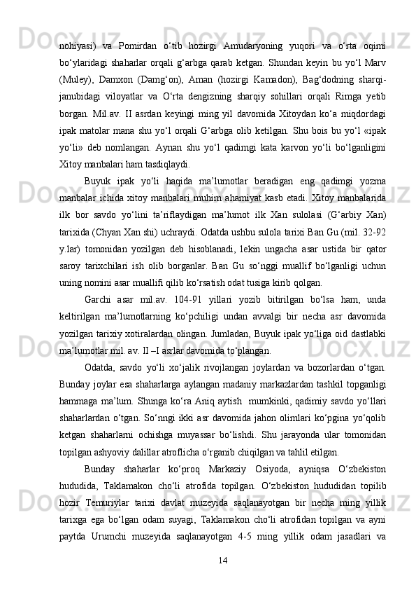 nohiyasi)   va   Pomirdan   o‘tib   hozirgi   Amudaryoning   yuqori   va   o‘rta   oqimi
bo‘ylaridagi   shaharlar   orqali   g‘arbga   qarab   ketgan.   Shundan   keyin   bu   yo‘l   Marv
(Muley),   Damxon   (Damg‘on),   Aman   (hozirgi   Kamadon),   Bag‘dodning   sharqi-
janubidagi   viloyatlar   va   O‘rta   dengizning   sharqiy   sohillari   orqali   Rimga   yetib
borgan.   Mil.av.   II   asrdan   keyingi   ming   yil   davomida   Xitoydan   ko‘a   miqdordagi
ipak   matolar   mana   shu   yo‘l   orqali   G‘arbga   olib   ketilgan.   Shu   bois   bu   yo‘l   «ipak
yo‘li»   deb   nomlangan.   Aynan   shu   yo‘l   qadimgi   kata   karvon   yo‘li   bo‘lganligini
Xitoy manbalari ham tasdiqlaydi.
Buyuk   ipak   yo‘li   haqida   ma’lumotlar   beradigan   eng   qadimgi   yozma
manbalar   ichida   xitoy   manbalari   muhim   ahamiyat   kasb   etadi.   Xitoy   manbalarida
ilk   bor   savdo   yo‘lini   ta’riflaydigan   ma’lumot   ilk   Xan   sulolasi   (G‘arbiy   Xan)
tarixida (Chyan Xan shi) uchraydi. Odatda ushbu sulola tarixi Ban Gu (mil. 32-92
y.lar)   tomonidan   yozilgan   deb   hisoblanadi,   lekin   ungacha   asar   ustida   bir   qator
saroy   tarixchilari   ish   olib   borganlar.   Ban   Gu   so‘nggi   muallif   bo‘lganligi   uchun
uning nomini asar muallifi qilib ko‘rsatish odat tusiga kirib qolgan. 
Garchi   asar   mil.av.   104-91   yillari   yozib   bitirilgan   bo‘lsa   ham,   unda
keltirilgan   ma’lumotlarning   ko‘pchiligi   undan   avvalgi   bir   necha   asr   davomida
yozilgan tarixiy xotiralardan olingan. Jumladan, Buyuk ipak yo‘liga oid dastlabki
ma’lumotlar mil. av. II –I asrlar davomida to‘plangan.
Odatda,   savdo   yo‘li   xo‘jalik   rivojlangan   joylardan   va   bozorlardan   o‘tgan.
Bunday  joylar   esa   shaharlarga  aylangan  madaniy   markazlardan  tashkil   topganligi
hammaga   ma’lum.   Shunga   ko‘ra   Aniq   aytish     mumkinki,   qadimiy   savdo   yo‘llari
shaharlardan   o‘tgan.   So‘nngi   ikki   asr   davomida   jahon   olimlari   ko‘pgina   yo‘qolib
ketgan   shaharlarni   ochishga   muyassar   bo‘lishdi.   Shu   jarayonda   ular   tomonidan
topilgan ashyoviy dalillar atroflicha o‘rganib chiqilgan va tahlil etilgan.
Bunday   shaharlar   ko‘proq   Markaziy   Osiyoda,   ayniqsa   O‘zbekiston
hududida,   Taklamakon   cho‘li   atrofida   topilgan.   O‘zbekiston   hududidan   topilib
hozir   Temuriylar   tarixi   davlat   muzeyida   saqlanayotgan   bir   necha   ming   yillik
tarixga   ega   bo‘lgan   odam   suyagi,   Taklamakon   cho‘li   atrofidan   topilgan   va   ayni
paytda   Urumchi   muzeyida   saqlanayotgan   4-5   ming   yillik   odam   jasadlari   va
14 