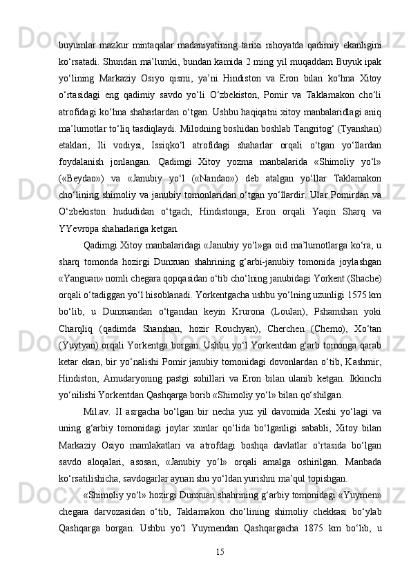 buyumlar   mazkur   mintaqalar   madaniyatining   tarixi   nihoyatda   qadimiy   ekanligini
ko‘rsatadi. Shundan ma’lumki, bundan kamida 2 ming yil muqaddam Buyuk ipak
yo‘lining   Markaziy   Osiyo   qismi,   ya’ni   Hindiston   va   Eron   bilan   ko‘hna   Xitoy
o‘rtasidagi   eng   qadimiy   savdo   yo‘li   O‘zbekiston,   Pomir   va   Taklamakon   cho‘li
atrofidagi ko‘hna shaharlardan o‘tgan. Ushbu haqiqatni xitoy manbalaridlagi  aniq
ma’lumotlar to‘liq tasdiqlaydi. Milodning boshidan boshlab Tangritog‘ (Tyanshan)
etaklari,   Ili   vodiysi,   Issiqko‘l   atrofidagi   shaharlar   orqali   o‘tgan   yo‘llardan
foydalanish   jonlangan.   Qadimgi   Xitoy   yozma   manbalarida   «Shimoliy   yo‘l»
(«Beydao»)   va   «Janubiy   yo‘l   («Nandao»)   deb   atalgan   yo‘llar   Taklamakon
cho‘lining   shimoliy   va   janubiy   tomonlaridan   o‘tgan   yo‘llardir.   Ular   Pomirdan   va
O‘zbekiston   hududidan   o‘tgach,   Hindistonga,   Eron   orqali   Yaqin   Sharq   va
YYevropa shaharlariga ketgan. 
Qadimgi Xitoy manbalaridagi «Janubiy yo‘l»ga oid ma’lumotlarga ko‘ra, u
sharq   tomonda   hozirgi   Dunxuan   shahrining   g‘arbi-janubiy   tomonida   joylashgan
«Yanguan» nomli chegara qopqasidan o‘tib cho‘lning janubidagi Yorkent (Shache)
orqali o‘tadiggan yo‘l hisoblanadi. Yorkentgacha ushbu yo‘lning uzunligi 1575 km
bo‘lib,   u   Dunxuandan   o‘tgandan   keyin   Krurona   (Loulan),   Pshamshan   yoki
Charqliq   (qadimda   Shanshan,   hozir   Rouchyan),   Cherchen   (Chemo),   Xo‘tan
(Yuytyan) orqali Yorkentga borgan. Ushbu yo‘l Yorkentdan g‘arb tomonga qarab
ketar   ekan,   bir   yo‘nalishi   Pomir   janubiy   tomonidagi   dovonlardan   o‘tib,   Kashmir,
Hindiston,   Amudaryoning   pastgi   sohillari   va   Eron   bilan   ulanib   ketgan.   Ikkinchi
yo‘nilishi Yorkentdan Qashqarga borib «Shimoliy yo‘l» bilan qo‘shilgan.
Mil.av.   II   asrgacha   bo‘lgan   bir   necha   yuz   yil   davomida   Xeshi   yo‘lagi   va
uning   g‘arbiy   tomonidagi   joylar   xunlar   qo‘lida   bo‘lganligi   sababli,   Xitoy   bilan
Markaziy   Osiyo   mamlakatlari   va   atrofdagi   boshqa   davlatlar   o‘rtasida   bo‘lgan
savdo   aloqalari,   asosan,   «Janubiy   yo‘l»   orqali   amalga   oshirilgan.   Manbada
ko‘rsatilishicha, savdogarlar aynan shu yo‘ldan yurishni ma’qul topishgan. 
«Shimoliy yo‘l» hozirgi Dunxuan shahrining g‘arbiy tomonidagi «Yuymen»
chegara   darvozasidan   o‘tib,   Taklamakon   cho‘lining   shimoliy   chekkasi   bo‘ylab
Qashqarga   borgan.   Ushbu   yo‘l   Yuymendan   Qashqargacha   1875   km   bo‘lib,   u
15 