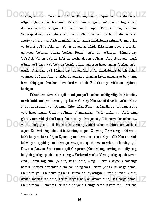 Turfon,   Kumush,   Qorashar,   Ko‘char   (Kusan,   Kuch),   Oqsuv   kabi     shaharlardan
o‘tgan.   Qashqardan   taxminan   250-260   km   yurgach,   yo‘l   Pomir   tog‘laridagi
dovonlarga   yetib   borgan.   So‘ngra   u   dovon   orqali   O‘sh,   Andijon,   Farg‘ona,
Samarqand va Buxoro shaharlari bilan bog‘lanib ketgan 1
. Ushbu hshaharlar orqali
asosiy yo‘l Eron va g‘arb mamlakatlariga hamda Hindistonga ketgan. U eng qulay
va   to‘g‘ri   yo‘l   hisoblangan.   Pomir   dovonlari   ichida   Erkeshtom   dovoni   nisbatan
qulayroq   bo‘lgan.   Undan   boshqa   Pomir   tog‘laridan   o‘tadigan   Mingto‘qay,
To‘rg‘ot,   Vahon   bo‘g‘izi   kabi   bir   necha   dovon   bo‘lgan.   Turg‘ot   dovoni   orqali
o‘tgan   yo‘l   Issiq   ko‘l   bo‘yiga   borish   uchun   qulayroq   hisoblangan.   Toshqo‘rg‘on
orqali   o‘tadigan   yo‘l   Mingto‘qay   dovonidan   o‘tib,   Hindistonga   borish   uchun
yaqinroq  bo‘lgan.  Ammo  ushbu  dovondan o‘tgandan  keyin Amudaryo bo‘ylariga
ham   chiqilgan.   Mazkur   dovonlardan   o‘tish   Erkeshtomga   nisbatan   qiyinroq
kechgan. 
Erkeshtom   dovoni   orqali   o‘tadigan   yo‘l   qachon   ochilganligi   haqida   xitoy
manbalarida aniq ma’lumot yo‘q. Lekin G‘arbiy Xan davlati davrida, ya’ni mil.av.
II-I asrlarda ushbu yo‘l Qadimgi Xitoy bilan G‘arb mamlakatlari o‘rtasidagi asosiy
yo‘l   hisoblangan.   Ushbu   yo‘lning   Dunxuandagi   Turfongacha   va   Turfonning
g‘arbiy tomonidagi cho‘l masofani hisobga olmaganda yo‘lda karvonlar uchun suv
va o‘t-cho‘p yetarli  edi. Bu kata karvonning yurishi  uchun muhim ahamiyat kasb
etgan.   So‘zimizning   isboti   sifatida   xitoy   xoqoni   U-dining   Turkistonga   ikki   marta
kelib ketgan elchisi Chjan Syanning ma’lumoti asosida bitilgan «Ilk Xan tarixi»da
keltirilgan   quyidagi   ma’lumotga   murojaat   qilishimiz   mumkin:   «Janubiy   yo‘l
Krurona (Loulan, Shanshan) orqali Qorqurum (Kunlun) tog‘larining shimoliy etagi
bo‘ylab g‘arbga qarab ketadi, so‘ng u Yorkentdan o‘tib Yana g‘arbga qarab davom
etadi,   Pomir   tog‘larini   (Sunlin)   kesib   o‘tib,   Ulug‘   Ruziye   (Dayueji)   davlatiga
boradi.   Mazkur   davlatdan   o‘tgandan   so‘ng   yo‘l   Parfiya   (Ansi)   davlatiga   boradi.
Shimoliy   yo‘l   Shimoliy   tog‘ning   shimolida   joylashgan   Turfon   (Chyan-Cheshi)
davlati   markazidan   o‘tib,   Torim   daryosi   bo‘ylab   davom   qilib,   Qashqarga   boradi.
Shimoliy   yo‘l   Pomir   tog‘laridan   o‘tib   yana   g‘arbga   qarab   davom   etib,   Farg‘ona,
1
  www.ziyo.net
16 