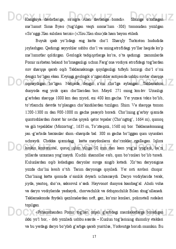 Kangkiya   davlatlariga,   so‘ngra   Alan   davlatiga   boradi».     Shunga   o‘xshagan
ma’lumot   Sima   Byao   (tug‘ilgan   vaqti   noma’lum   -306)   tomonidan   yozilgan
«So‘nggi Xan sulolasi tarixi» («Xou Xan shu»)da ham bayon etiladi. 
Buyuk   ipak   yo‘lidagi   eng   katta   cho‘l.   SharqIy   Turkiston   hududida
joylashgan. Qadimgi sayyohlar ushbu cho‘l va uning atrofidagi yo‘llar haqida ko‘p
ma’lumotlar   qoldirgan.   Geologik   tadqiqotlarga   ko‘ra,   o‘ta   qadimgi     zamonlarda
Pomir nisbatan baland bo‘lmaganligi uchun Farg‘ona vodiysi atrofidagi tog‘lardan
suv   sharqqa   qarab   oqib   Taklamakonga   quyilganligi   tufayli   hozirgi   cho‘l   o‘rni
dengiz bo‘lgan ekan. Keyingi geologik o‘zgarishlar antijasida ushbu suvlar sharqqa
oqmaydigan   bo‘lgan.   Natijada   dengiz   o‘rni   cho‘lga   aylangan.   Taklamakon
dunyoda   eng   yirik   qum   cho‘llaridan   biri.   Mayd.   271   ming   km-kv.   Uzunligi
g‘arbdan sharqqa 1000 km dan ziyod, eni 400 km gacha.   Yer yuzasi tekis bo‘lib,
to‘rtlamchi   davrda   to‘plangan   cho‘kindilardan   tuzilgan.   Shim.   Va   sharqqa   tomon
1200-1300   m   dan   900-1000   m   gacha   pasayib   boradi.   Cho‘lning   g‘arbiy   qismida
qumtoshlardan iborat bir necha qoyali qator tepalar (Cho‘ngtog‘, 1664 m), qumoq
va gili tepaliklar (Mozortog‘, 1635 m, To‘xtaqozi, 1560 m) bor. Taklamakonning
jan.-g‘arbida   barxanlar   shim.-sharqida   bal.   300   m   gacha   bo‘lggan   qum   uyumlari
uchraydi.   Chekka   qismidagi     katta   maydonlarni   sho‘rxoklar   egallagan.   Iqlimi
keskin   kontenintal,   quruq   iqlim   yiliga   50   mm   dan   kam   yog‘in   yog‘adi,   ba’zi
yillarda umuman yog‘maydi. Kuchli shamollar esib, qum bo‘ronlari bo‘lib turadi.
Kulunlardan   oqib   keladigan   daryolar   suvga   singib   ketadi.   Xo‘tan   daryosigina
yozda   cho‘lni   kesib   o‘tib.   Tarim   daryosiga   quyiladi.   Yer   osti   suvlari   chuqur.
Cho‘lning   katta   qismida   o‘simlik   deyarli   uchramaydi.   Daryo   vodiylarida   terak,
jiyda,   yantoq,   sho‘ra,   saksovul   o‘sadi.   Hayvonot   dunyosi   kambag‘al.   Aholi   voha
va daryo vodiylarida yashaydi,  chorvachilik va dehqonchilik Bilan  shug‘ullanadi.
Taklamakonda foydali qazilmalardan neft, gaz, ko‘mir konlari, polimetall rudalari
topilgan.
«Pshamshandan   Pomir   tog‘lari   orqali   g‘arbdagi   mamlakatlarga   boradigan
ikki yo‘l bor, - deb yoziladi ushbu asarda – Kunlun tog‘larining shimoliy etaklari
va bu yerdagi daryo bo‘ylab g‘arbga qarab yuritilsa, Yorkentga borish mumkin. Bu
17 