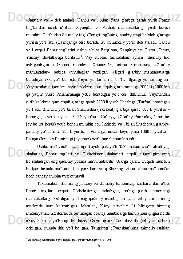 «Janubiy   yo‘l»   deb   ataladi.   Ushbu   yo‘l   bilan   Yana   g‘arbga   qarab   yurib   Pomir
tog‘laridan   oshib   o‘tilsa,   Dayuejilar   va   Arshak   mamlakatlariga   yetib   borish
mumkin. Turfondan Shimoliy tog‘ (Tangri tog‘)ning janubiy etagi bo‘ylab g‘arbga
yurilsa yo‘l Suli (Qashqar)ga olib boradi. Bu «Shimoliy yo‘l» deb ataladi. Ushbu
yo‘l   orqali   Pomir   tog‘larini   oshib   o‘tilsa   Farg‘ona,   Kangkiya   va   Oursu   (Ovrus,
Yansay)   davlatlariga   boriladi» 1
.   Vey   sulolasi   tarixidaham   aynan     shunday   fikr
aytilganligini   uchratish   mumkin.   Chunonchi,   ushbu   manbaning   «G‘arbiy
mamlakatlar»   bobida   quyidagilar   yozilgan:   «Ilgari   g‘arbiy   mamlakatlarga
boradigan   ikki   yo‘l   bor   edi.   Keyin   yo‘llar   to‘rtta   bo‘ldi.   Ilgarigi   yo‘llarning   biri
Yuymendan o‘tgandan keyin ko‘chma qum orqali g‘arb tomonga 2000 li (1000 km
ga   yaqin)   yurib   Pshamshanga   yetib   boradigan   yo‘l   edi,   Ikkinchisi   Yuymendan
o‘tib ko‘chma qum orqali g‘arbga qarab 2200 li yurib Cheshiga (Turfon) boradigan
yo‘l   edi.   Birinchi   yo‘l   bilan   Shachedan   (Yorkent)   g‘arbga   qarab   100   li   yurilsa   –
Pomirga,   u   yerdan   yana   1300   li   yurilsa   –   Kabeyga   (G‘arbiy   Pomrrdagi   biron   bir
joy bo‘lsa kerak) yetib borish mumkin edi. Ikkinchi yo‘l bilan Shachedan g‘arbiy-
janubiy yo‘nalishda  500 li yurilsa – Pomirga, undan keyin yana 1300 li yurilsa –
Poluga (Janubiy Pomirdagi joy nomi) yetib borish mumkin edi.
Ushbu ma’lumotlar qadimgi Buyuk ipak yo‘li Taklamakon cho‘li atrofidagi
shaharlar,   Pomir   tog‘lari   va   O‘zbekiston   shaharlari   orqali   o‘tganligini   aniq
ko‘rsatadigan   eng   qadimiy  yozma   ma’lumotlardir.  Ularga   qarshi   chiqish   mumkin
bo‘lgan   bironta   ma’lumot   topilgani   ham   yo‘q   Shuning   uchun   ushbu   ma’lumotlar
hech qanday shubha uyg‘otmaydi.
Taklamakon   cho‘lining  janubiy   va  shimoliy   tomonidagi   shaharlardan   o‘tib,
Pomir   tog‘lari   orqali   O‘zbekistonga   keladigan,   so‘ng   g‘arb   tomondagi
mamlakatlarga   ketadigan   yo‘l   eng   qadimiy   ekanligi   bir   qator   xitoy   olimlarining
asarlarida   ham   ko‘rsatilgan.   Masalan,   Xitoy   tarixchisi   Li   Mingvey   bizning
imkoniyatlarimiz doirasida bo‘lmagan boshqa manbalarga ham ishora qilgan holda
«Buyuk   ipak   yo‘lining   Markaziy   Osiyo   qismi   Xan   davrida   (xitoylar   uchun)
ochilgan,   shunda   ikki   yo‘l   bo‘lgan,   Tangritog‘   (Tyanshan)ning   shimoliy   etaklari
1
 Abduholiq Abdurasul o’g’li Buyuk ipak yo’li: “Muloqot” 7, 8 1994 
18 