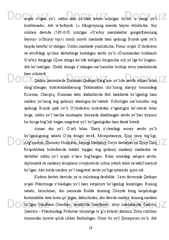 orqali   o‘tgan   yo‘l   ushbu   ikki   yo‘ldan   keyin   ochilgan   bo‘lib,   u   yangi   yo‘l
hisoblanadi»,   deb   ta’kidlaydi.   Li   Mingveyning   asarida   bayon   etilishicha,   Suy
sulolasi   davrida   (589-619)   yozilgan   «G‘arbiy   mamlakatlar   geografiyasining
bayoni»   («Shiyuy   tuji»)   nomli   noyob   manbada   ham   qadimgi   Buyuk   ipak   yo‘li
haqida batafsil to‘xtalgan. Ushbu manbada yozilishicha, Pomir orqali O‘zbekiston
va   atrofidagi   qo‘shni   davlatlarga   boradigan   savdo   yo‘li   «Dunxuandan   boshlanib
G‘arbiy dengizga (Qora dengiz ko‘zda tutilgan) borguncha uch yo‘lga bo‘lingan»,
deb ko‘rsatilgan. Xuddi shunga o‘xshagan ma’lumotlar boshqa xitoy manbalarida
ham uchraydi.
Qadim   zamonlarda   Dunxuan-Qashqar-Farg‘ona   yo‘lida   savdo   ishlari   bilan
shug‘ullangan   turkistonlaiklarning   Taklamakon   cho‘lining   sharqiy   tomonidagi
Krurona,   Charqliq,   Dunxuan   kabi   shaharlarida   faol   harakatda   bo‘lganligi   ham
mazkur   yo‘lning   eng   qadimiy   ekanligini   ko‘rsatadi.   Keltirilgan   ma’lumotlar   eng
qadimgi   Buyuk   ipak   yo‘li   O‘zbekiston   hududidan   o‘tganligini   ko‘rsatish   bilan
birga,   ushbu   yo‘l   barcha   mintaqalar   doirasida   shakllangan   savdo   yo‘llari   tizimini
bir-biriga bog‘lab turgan magistral yo‘l bo‘lganligidan ham darak beradi. 
Aynan   shu   yo‘l   G‘arb   bilan   Sharq   o‘rtasidagi   asosiy   savdo   yo‘li
bo‘lganligining   sababi   O‘rta   dengiz   atrofi,   Mesopotamiya,   Eron   yassi   tog‘ligi,
Afg‘oniston, Shimoliy Hindiston, hozirgi Markaziy Osiyo davlatlari va Xitoy Xalq
Respublikasi   hududlarida   tashkil   topgan   eng   qadimiy   madaniy   markazlar   va
davlatlar   ushbu   yo‘l   orqali   o‘zaro   bog‘langan.   Bular   orasidagi   xalqaro   savdo,
diplomatik va madaniy aloqalarni rivojlantirish uchun yetarli talab va taklif mavjud
bo‘lgan.  Aks holda mazkur yo‘l magistral savdo yo‘liga aylanishi qiyin edi. 
Kushon davlati davrida, ya’ni milodning dastlabki  3 asri davomida Qashqar
orqali   Pokistonga   o‘tiladigan   yo‘l   ham   serqatnov   bo‘lganligi   kuzatilgan.   Buning
sababi,   birinchilan,   shu   zamonda   Budda   dinining   Xitoyda   keng   tarqalishiga
kushonliklar kata hissa qo‘shgan, ikkinchidan, shu davrda mazkur dinning markazi
bo‘lgan   Gandhara   (Gandhar,   sanskritda   Gandhavat,   xitoy   manbalarida   Gantolo,
Jyantolo – Pokistondagi Peshovar viloyatiga to‘g‘ri keladi) shahrini Xitoy rohiblari
tomonidan   ziyorat   qilish   ishlari   faollashgan.   Hozir   bu   yo‘l   Qoraqurum   yo‘li,   deb
19 