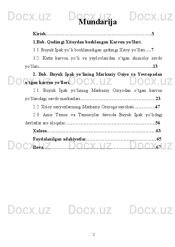 Mundarija
Kirish… ………………………………………………………..3
1.Bob. Qadimgi Xitoydan boshlangan Karvon yo‘llari.
1.1. Buyuk Ipak yo‘li boshlanadigan qadimgi Xitoy yo‘llari ….7
1.2.   Katta   karvon   yo‘li   va   yaylovlaridan   o‘tgan   shimoliy   savdo
yo‘llari ……………………………………………………………….13
2.   Bob.   Buyuk   Ipak   yo‘lining   Markaziy   Osiyo   va   Yevropadan
o‘tgan karvon yo‘llari.
2.1.   Buyuk   Ipak   yo‘lining   Markaziy   Osiyodan   o‘tgan   karvon
yo‘llaridagi savdo markazlari …………………………………………23
2.2. Xitoy sayyoxlarining Markaziy Osiyoga sayohati …………..47
2.3.   Amir   Temur   va   Temuriylar   davrida   Buyuk   Ipak   yo‘lidagi
davlatlar aro aloqalar ………………………………………………….56
Xulosa…………………………………………………………….63
Foydalanilgan adabiyotlar………………………………………65
Ilova………………………………………………………………67
2 