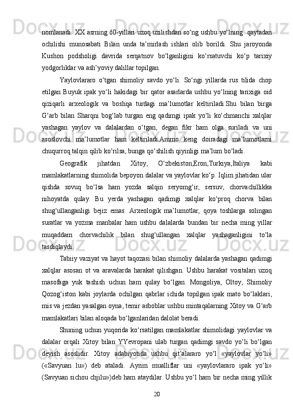 nomlanadi. XX asrning 60-yillari uzoq uzilishdan so‘ng ushbu yo‘lning   qaytadan
ochilishi   munosabati   Bilan   unda   ta’mirlash   ishlari   olib   borildi.   Shu   jaroyonda
Kushon   podsholigi   davrida   serqatnov   bo‘lganligini   ko‘rsatuvchi   ko‘p   tarixiy
yodgorliklar va ash’yoviy dalillar topilgan.
Yaylovlararo   o‘tgan   shimoliy   savdo   yo‘li.   So‘ngi   yillarda   rus   tilida   chop
etilgan   Buyuk   ipak   yo‘li   hakidagi   bir   qator   asarlarda   ushbu   yo‘lning   tarixiga   oid
qiziqarli   arxeologik   va   boshqa   turdagi   ma’lumotlar   keltiriladi.Shu   bilan   birga
G‘arb   bilan   Sharqni   bog‘lab   turgan   eng   qadimgi   ipak   yo‘li   ko‘chmanchi   xalqlar
yashagan   yaylov   va   dalalardan   o‘tgan,   degan   fikr   ham   olga   suriladi   va   uni
asoslovchi   ma’lumotlar   ham   keltiriladi.Ammo   keng   doiradagi   ma’lumotlarni
chuqurroq talqin qilib ko‘rilsa, bunga qo‘shilish qiyinligi ma’lum bo‘ladi.
Geografik   jihatdan   Xitoy,   O‘zbekiston,Eron,Turkiya,Italiya   kabi
mamlakatlarning shimolida bepoyon dalalar va yaylovlar ko‘p. Iqlim jihatidan ular
qishda   sovuq   bo‘lsa   ham   yozda   salqin   seryomg‘ir,   sersuv,   chorvachillikka
nihoyatda   qulay.   Bu   yerda   yashagan   qadimgi   xalqlar   ko‘proq   chorva   bilan
shug‘ullanganligi   bejiz   emas.   Arxeologik   ma’lumotlar,   qoya   toshlarga   solingan
suratlar   va   yozma   manbalar   ham   ushbu   dalalarda   bundan   bir   necha   ming   yillar
muqaddam   chorvachilik   bilan   shug‘ullangan   xalqlar   yashaganligini   to‘la
tasdiqlaydi.
Tabiiy vaziyat va hayot taqozasi bilan shimoliy dalalarda yashagan qadimgi
xalqlar   asosan   ot   va   aravalarda   harakat   qilishgan.   Ushbu   harakat   vositalari   uzoq
masofaga   yuk   tashish   uchun   ham   qulay   bo‘lgan.   Mongoliya,   Oltoy,   Shimoliy
Qozog‘iston   kabi   joylarda   ochilgan   qabrlar   ichida   topilgan   ipak   mato   bo‘laklari,
mis va jezdan yasalgan oyna, temir asboblar ushbu mintaqalarning Xitoy va G‘arb
mamlakatlari bilan aloqada bo‘lganlaridan dalolat beradi.
Shuning uchun yuqorida ko‘rsatilgan mamlakatlar shimolidagi yaylovlar va
dalalar   orqali   Xitoy   bilan   YYevropani   ulab   turgan   qadimgi   savdo   yo‘li   bo‘lgan
deyish   asoslidir.   Xitoy   adabiyotida   ushbu   qit’alararo   yo‘l   «yaylovlar   yo‘li»
(«Savyuan   lu»)   deb   ataladi.   Ayrim   mualliflar   uni   «yaylovlararo   ipak   yo‘li»
(Savyuan sichou chjilu»)deb ham ataydilar. Ushbu yo‘l ham bir necha ming yillik
20 
