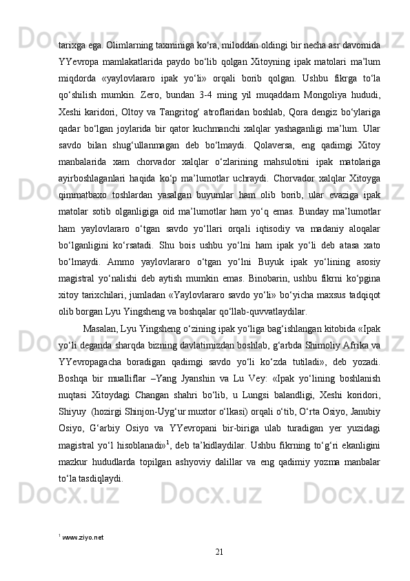 tarixga ega. Olimlarning taxminiga ko‘ra, miloddan oldingi bir necha asr davomida
YYevropa   mamlakatlarida   paydo   bo‘lib   qolgan   Xitoyning   ipak   matolari   ma’lum
miqdorda   «yaylovlararo   ipak   yo‘li»   orqali   borib   qolgan.   Ushbu   fikrga   to‘la
qo‘shilish   mumkin.   Zero,   bundan   3-4   ming   yil   muqaddam   Mongoliya   hududi,
Xeshi   karidori,   Oltoy   va   Tangritog‘   atroflaridan   boshlab,   Qora   dengiz   bo‘ylariga
qadar   bo‘lgan   joylarida   bir   qator   kuchmanchi   xalqlar   yashaganligi   ma’lum.   Ular
savdo   bilan   shug‘ullanmagan   deb   bo‘lmaydi.   Qolaversa,   eng   qadimgi   Xitoy
manbalarida   xam   chorvador   xalqlar   o‘zlarining   mahsulotini   ipak   matolariga
ayirboshlaganlari   haqida   ko‘p   ma’lumotlar   uchraydi.   Chorvador   xalqlar   Xitoyga
qimmatbaxo   toshlardan   yasalgan   buyumlar   ham   olib   borib,   ular   evaziga   ipak
matolar   sotib   olganligiga   oid   ma’lumotlar   ham   yo‘q   emas.   Bunday   ma’lumotlar
ham   yaylovlararo   o‘tgan   savdo   yo‘llari   orqali   iqtisodiy   va   madaniy   aloqalar
bo‘lganligini   ko‘rsatadi.   Shu   bois   ushbu   yo‘lni   ham   ipak   yo‘li   deb   atasa   xato
bo‘lmaydi.   Ammo   yaylovlararo   o‘tgan   yo‘lni   Buyuk   ipak   yo‘lining   asosiy
magistral   yo‘nalishi   deb   aytish   mumkin   emas.   Binobarin,   ushbu   fikrni   ko‘pgina
xitoy tarixchilari, jumladan «Yaylovlararo savdo yo‘li» bo‘yicha maxsus tadqiqot
olib borgan Lyu Yingsheng va boshqalar qo‘llab-quvvatlaydilar. 
Masalan, Lyu Yingsheng o‘zining ipak yo‘liga bag‘ishlangan kitobida «Ipak
yo‘li deganda sharqda bizning davlatimizdan boshlab, g‘arbda Shimoliy Afrika va
YYevropagacha   boradigan   qadimgi   savdo   yo‘li   ko‘zda   tutiladi»,   deb   yozadi.
Boshqa   bir   mualliflar   –Yang   Jyanshin   va   Lu   Vey:   «Ipak   yo‘lining   boshlanish
nuqtasi   Xitoydagi   Changan   shahri   bo‘lib,   u   Lungsi   balandligi,   Xeshi   koridori,
Shiyuy  (hozirgi Shinjon-Uyg‘ur muxtor o‘lkasi) orqali o‘tib, O‘rta Osiyo, Janubiy
Osiyo,   G‘arbiy   Osiyo   va   YYevropani   bir-biriga   ulab   turadigan   yer   yuzidagi
magistral   yo‘l   hisoblanadi» 1
,   deb   ta’kidlaydilar.   Ushbu   fikrning   to‘g‘ri   ekanligini
mazkur   hududlarda   topilgan   ashyoviy   dalillar   va   eng   qadimiy   yozma   manbalar
to‘la tasdiqlaydi.
1
  www.ziyo.net
21 