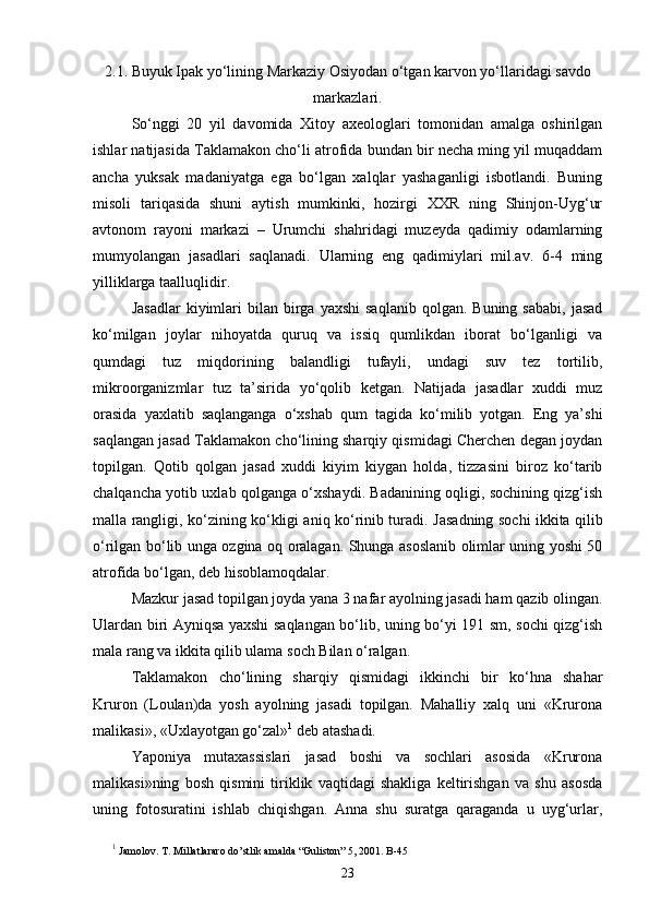 2.1. Buyuk Ipak yo‘lining Markaziy Osiyodan o‘tgan karvon yo‘llaridagi savdo
markazlari.
So‘nggi   20   yil   davomida   Xitoy   axeologlari   tomonidan   amalga   oshirilgan
ishlar natijasida Taklamakon cho‘li atrofida bundan bir necha ming yil muqaddam
ancha   yuksak   madaniyatga   ega   bo‘lgan   xalqlar   yashaganligi   isbotlandi.   Buning
misoli   tariqasida   shuni   aytish   mumkinki,   hozirgi   XXR   ning   Shinjon-Uyg‘ur
avtonom   rayoni   markazi   –   Urumchi   shahridagi   muzeyda   qadimiy   odamlarning
mumyolangan   jasadlari   saqlanadi.   Ularning   eng   qadimiylari   mil.av.   6-4   ming
yilliklarga taalluqlidir. 
Jasadlar   kiyimlari  bilan  birga  yaxshi  saqlanib  qolgan.  Buning  sababi,  jasad
ko‘milgan   joylar   nihoyatda   quruq   va   issiq   qumlikdan   iborat   bo‘lganligi   va
qumdagi   tuz   miqdorining   balandligi   tufayli,   undagi   suv   tez   tortilib,
mikroorganizmlar   tuz   ta’sirida   yo‘qolib   ketgan.   Natijada   jasadlar   xuddi   muz
orasida   yaxlatib   saqlanganga   o‘xshab   qum   tagida   ko‘milib   yotgan.   Eng   ya’shi
saqlangan jasad Taklamakon cho‘lining sharqiy qismidagi Cherchen degan joydan
topilgan.   Qotib   qolgan   jasad   xuddi   kiyim   kiygan   holda,   tizzasini   biroz   ko‘tarib
chalqancha yotib uxlab qolganga o‘xshaydi. Badanining oqligi, sochining qizg‘ish
malla rangligi, ko‘zining ko‘kligi aniq ko‘rinib turadi.   Jasadning sochi ikkita qilib
o‘rilgan bo‘lib unga ozgina oq oralagan. Shunga asoslanib olimlar uning yoshi 50
atrofida bo‘lgan, deb hisoblamoqdalar.
Mazkur jasad topilgan joyda yana 3 nafar ayolning jasadi ham qazib olingan.
Ulardan biri Ayniqsa yaxshi saqlangan bo‘lib, uning bo‘yi 191 sm, sochi qizg‘ish
mala rang va ikkita qilib ulama soch Bilan o‘ralgan. 
Taklamakon   cho‘lining   sharqiy   qismidagi   ikkinchi   bir   ko‘hna   shahar
Kruron   (Loulan)da   yosh   ayolning   jasadi   topilgan.   Mahalliy   xalq   uni   «Krurona
malikasi», «Uxlayotgan go‘zal» 1
 deb atashadi.
Yaponiya   mutaxassislari   jasad   boshi   va   sochlari   asosida   «Krurona
malikasi»ning   bosh   qismini   tiriklik   vaqtidagi   shakliga   keltirishgan   va   shu   asosda
uning   fotosuratini   ishlab   chiqishgan.   Anna   shu   suratga   qaraganda   u   uyg‘urlar,
1
 Jamolov. T. Millatlararo do’stlik amalda “Guliston” 5, 2001. B-45
23 