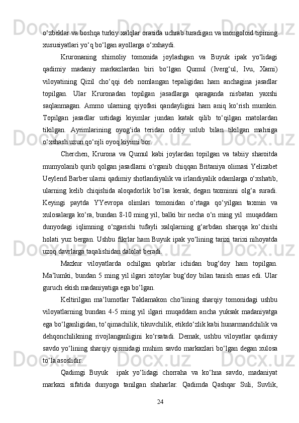 o‘zbeklar va boshqa turkiy xalqlar orasida uchrab turadigan va mongoloid tipining
xususiyatlari yo‘q bo‘lgan ayollarga o‘xshaydi. 
Kruronaning   shimoliy   tomonida   joylashgan   va   Buyuk   ipak   yo‘lidagi
qadimiy   madaniy   markazlardan   biri   bo‘lgan   Qumul   (Iverg‘ul,   Ivu,   Xami)
viloyatining   Qizil   cho‘qqi   deb   nomlangan   tepaligidan   ham   anchagina   jasadlar
topilgan.   Ular   Kruronadan   topilgan   jasadlarga   qaraganda   nisbatan   yaxshi
saqlanmagan.   Ammo   ularning   qiyofasi   qandayligini   ham   aniq   ko‘rish   mumkin.
Topilgan   jasadlar   ustidagi   kiyimlar   jundan   katak   qilib   to‘qilgan   matolardan
tikilgan.   Ayrimlarining   oyog‘ida   teridan   oddiy   uslub   bilan   tikilgan   mahsiga
o‘xshash uzun qo‘njli oyoq kiyimi bor.
Cherchen,   Krurona   va   Qumul   kabi   joylardan   topilgan   va   tabiiy   sharoitda
mumyolanib qurib qolgan jasadlarni o‘rganib chiqqan Britaniya olimasi Yelizabet
Ueylend Barber ularni qadimiy shotlandiyalik va irlandiyalik odamlarga o‘xshatib,
ularning   kelib   chiqishida   aloqadorlik   bo‘lsa   kerak,   degan   taxminni   olg‘a   suradi.
Keyingi   paytda   YYevropa   olimlari   tomonidan   o‘rtaga   qo‘yilgan   taxmin   va
xulosalarga ko‘ra, bundan 8-10 ming yil, balki bir necha o‘n ming yil   muqaddam
dunyodagi   iqlimning   o‘zgarishi   tufayli   xalqlarning   g‘arbdan   sharqqa   ko‘chishi
holati yuz bergan. Ushbu fikrlar ham Buyuk ipak yo‘lining tarixi tarixi nihoyatda
uzoq davrlarga taqalishidan dalolat beradi.
Mazkur   viloyatlarda   ochilgan   qabrlar   ichidan   bug‘doy   ham   topilgan.
Ma’lumki,  bundan   5  ming   yil   ilgari   xitoylar   bug‘doy  bilan   tanish   emas   edi.   Ular
guruch ekish madaniyatiga ega bo‘lgan. 
Keltirilgan   ma’lumotlar   Taklamakon   cho‘lining   sharqiy   tomonidagi   ushbu
viloyatlarning   bundan   4-5   ming   yil   ilgari   muqaddam   ancha   yuksak   madaniyatga
ega bo‘lganligidan, to‘qimachilik, tikuvchilik, etikdo‘zlik kabi hunarmandchilik va
dehqonchilikning   rivojlanganligini   ko‘rsatadi.   Demak,   ushbu   viloyatlar   qadimiy
savdo yo‘lining sharqiy qismidagi muhim savdo markazlari bo‘lgan degan xulosa
to‘la asoslidir. 
Qadimgi   Buyuk     ipak   yo‘lidagi   chorraha   va   ko‘hna   savdo,   madaniyat
markazi   sifatida   dunyoga   tanilgan   shaharlar.   Qadimda   Qashqar   Suli,   Suvlik,
24 