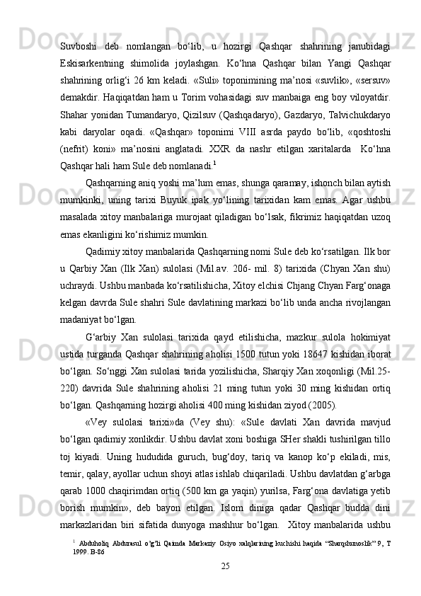 Suvboshi   deb   nomlangan   bo‘lib,   u   hozirgi   Qashqar   shahrining   janubidagi
Eskisarkentning   shimolida   joylashgan.   Ko‘hna   Qashqar   bilan   Yangi   Qashqar
shahrining  orlig‘i   26  km   keladi.  «Suli»   toponimining   ma’nosi   «suvlik»,   «sersuv»
demakdir. Haqiqatdan ham u Torim vohasidagi  suv manbaiga eng boy viloyatdir.
Shahar yonidan Tumandaryo, Qizilsuv (Qashqadaryo), Gazdaryo, Talvichukdaryo
kabi   daryolar   oqadi.   «Qashqar»   toponimi   VIII   asrda   paydo   bo‘lib,   «qoshtoshi
(nefrit)   koni»   ma’nosini   anglatadi.   XXR   da   nashr   etilgan   xaritalarda     Ko‘hna
Qashqar hali ham Sule deb nomlanadi. 1
Qashqarning aniq yoshi ma’lum emas, shunga qaramay, ishonch bilan aytish
mumkinki,   uning   tarixi   Buyuk   ipak   yo‘lining   tarixidan   kam   emas.   Agar   ushbu
masalada xitoy manbalariga murojaat qiladigan bo‘lsak, fikrimiz haqiqatdan uzoq
emas ekanligini ko‘rishimiz mumkin. 
Qadimiy xitoy manbalarida Qashqarning nomi Sule deb ko‘rsatilgan. Ilk bor
u   Qarbiy   Xan   (Ilk   Xan)   sulolasi   (Mil.av.   206-   mil.   8)   tarixida   (Chyan   Xan   shu)
uchraydi. Ushbu manbada ko‘rsatilishicha, Xitoy elchisi Chjang Chyan Farg‘onaga
kelgan davrda Sule shahri Sule davlatining markazi bo‘lib unda ancha rivojlangan
madaniyat bo‘lgan.
G‘arbiy   Xan   sulolasi   tarixida   qayd   etilishicha,   mazkur   sulola   hokimiyat
ustida turganda Qashqar shahrining aholisi 1500 tutun yoki 18647 kishidan iborat
bo‘lgan. So‘nggi Xan sulolasi tarida yozilishicha, Sharqiy Xan xoqonligi (Mil.25-
220)   davrida   Sule   shahrining   aholisi   21   ming   tutun   yoki   30   ming   kishidan   ortiq
bo‘lgan. Qashqarning hozirgi aholisi 400 ming kishidan ziyod (2005). 
«Vey   sulolasi   tarixi»da   (Vey   shu):   «Sule   davlati   Xan   davrida   mavjud
bo‘lgan qadimiy xonlikdir. Ushbu davlat xoni boshiga SHer shakli tushirilgan tillo
toj   kiyadi.   Uning   hududida   guruch,   bug‘doy,   tariq   va   kanop   ko‘p   ekiladi,   mis,
temir, qalay, ayollar uchun shoyi atlas ishlab chiqariladi. Ushbu davlatdan g‘arbga
qarab 1000 chaqirimdan ortiq (500 km ga yaqin) yurilsa, Farg‘ona davlatiga yetib
borish   mumkin»,   deb   bayon   etilgan.   Islom   diniga   qadar   Qashqar   budda   dini
markazlaridan   biri   sifatida   dunyoga   mashhur   bo‘lgan.     Xitoy   manbalarida   ushbu
1
  Abduholiq   Abdurasul   o’g’li   Qaimda   Markaziy   Osiyo   xalqlarining   kuchishi   haqida   “Sharqshunoslik”   9,   T
1999. B-86
25 