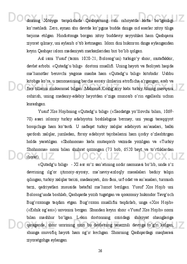 dinning   Xitoyga   tarqalishida   Qashqarning   roli   nihoyatda   katta   bo‘lganligi
ko‘rsatiladi. Zero, aynan shu davrda ko‘pgina budda diniga oid asarlar xitoy tiliga
tarjima   etilgan.   Hindistonga   borgan   xitoy   buddaviy   sayyohlari   ham   Qashqarni
ziyorat qilmay, uni aylanib o‘tib ketmagan. Islom dini hukmron dinga aylangandan
keyin Qashqar islom madaniyati markazlaridan biri bo‘lib qolgan.
Asl   ismi   Yusuf   (taxm.   1020-21,   Bolosog‘un)   turkigo‘y   shoir,   mutafakkir,
davlat arbobi. «Qutadg‘u bilig»  dostoni muallifi. Uning hayoti va faoliyati haqida
ma’lumotlar   beruvchi   yagona   manba   ham   «Qutadg‘u   bilig»   kitobidir.   Ushbu
kitobga ko‘ra, u zamonasining barcha asosiy ilmlarini atroflicha o‘rgangan, arab va
fors tillarini mukammal bilgan. Mahmud Koshg‘ariy kabi  turkiy tilning mavqeini
oshirish,   uning   madaniy-adabiy   hayotdan   o‘ziga   munosib   o‘rin   egallashi   uchun
kurashgan.
Yusuf   Xos   Hojibning  «Qutadg‘u  bilig»  («Saodatga   yo‘llovchi  bilim,  1069-
70)   asari   islomiy   turkiy   adabiyotni   boshlabgina   bermay,   uni   yangi   taraqqiyot
bosqichiga   ham   ko‘tardi.   U   nafaqat   turkiy   xalqlar   adabiyoti   an’analari,   balki
qardosh   xalqlar,   jumladan,   forsiy   adabiyot   tajribalarini   ham   ijodiy   o‘zlashtirgan
holda   yaratilgan.   «Shohnoma»   kabi   mutaqorib   vaznida   yozilgan   va   «Turkiy
Shohnoma»   nomi   bilan   shuhrat   qozongan   (73   bob,   6520   bayt   va   to‘rtliklardan
iborat).
«Qutadg‘u bilig»   - XI asr so‘z san’atining nodir namunasi bo‘lib, unda o‘z
davrining   ilg‘or   ijtimoiy-siyosiy,   ma’naviy-axloqIy   masalalari   badiiy   talqin
qilingan, turkiy xalqlar tarixi, madaniyati, ilm-fani, urf-odat va an’analari, turmush
tarzi,   qadriyatlari   xususida   batafsil   ma’lumot   berilgan.   Yusuf   Xos   Hojib   uni
Bolosog‘unda boshlab, Qashqarda yozib tugatgan va qoraxoniy hukmdor Tavg‘och
Bug‘roxonga   taqdim   etgan.   Bug‘roxon   muallifni   taqdirlab,   unga   «Xos   Hojib»
(«Eshik og‘asi») unvonini bergan. Shundan keyin shoir «Yusuf Xos Hojib» nomi
bilan   mashhur   bo‘lgan.   Lekin   dostonning   oxiridagi   shikoyat   ohanglariga
qaraganda,   shoir   umrining   oxiri   bu   davlatning   tanazzuli   davriga   to‘g‘ri   kelgan,
shunga   muvofiq   hayoti   ham   og‘ir   kechgan.   Shoirning   Qashqardagi   maqbarasi
ziyoratgohga aylangan. 
26 