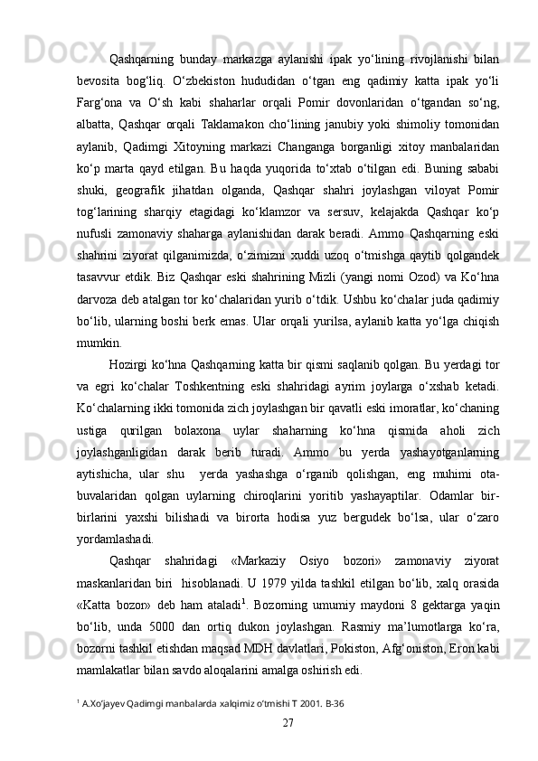 Qashqarning   bunday   markazga   aylanishi   ipak   yo‘lining   rivojlanishi   bilan
bevosita   bog‘liq.   O‘zbekiston   hududidan   o‘tgan   eng   qadimiy   katta   ipak   yo‘li
Farg‘ona   va   O‘sh   kabi   shaharlar   orqali   Pomir   dovonlaridan   o‘tgandan   so‘ng,
albatta,   Qashqar   orqali   Taklamakon   cho‘lining   janubiy   yoki   shimoliy   tomonidan
aylanib,   Qadimgi   Xitoyning   markazi   Changanga   borganligi   xitoy   manbalaridan
ko‘p   marta   qayd   etilgan.   Bu   haqda   yuqorida   to‘xtab   o‘tilgan   edi.   Buning   sababi
shuki,   geografik   jihatdan   olganda,   Qashqar   shahri   joylashgan   viloyat   Pomir
tog‘larining   sharqiy   etagidagi   ko‘klamzor   va   sersuv,   kelajakda   Qashqar   ko‘p
nufusli   zamonaviy   shaharga   aylanishidan   darak   beradi.   Ammo   Qashqarning   eski
shahrini   ziyorat   qilganimizda,   o‘zimizni   xuddi   uzoq   o‘tmishga   qaytib   qolgandek
tasavvur   etdik.  Biz   Qashqar   eski   shahrining   Mizli   (yangi   nomi   Ozod)   va  Ko‘hna
darvoza deb atalgan tor ko‘chalaridan yurib o‘tdik. Ushbu ko‘chalar juda qadimiy
bo‘lib, ularning boshi  berk emas. Ular  orqali  yurilsa,  aylanib katta yo‘lga chiqish
mumkin.
Hozirgi ko‘hna Qashqarning katta bir qismi saqlanib qolgan. Bu yerdagi tor
va   egri   ko‘chalar   Toshkentning   eski   shahridagi   ayrim   joylarga   o‘xshab   ketadi.
Ko‘chalarning ikki tomonida zich joylashgan bir qavatli eski imoratlar, ko‘chaning
ustiga   qurilgan   bolaxona   uylar   shaharning   ko‘hna   qismida   aholi   zich
joylashganligidan   darak   berib   turadi.   Ammo   bu   yerda   yashayotganlarning
aytishicha,   ular   shu     yerda   yashashga   o‘rganib   qolishgan,   eng   muhimi   ota-
buvalaridan   qolgan   uylarning   chiroqlarini   yoritib   yashayaptilar.   Odamlar   bir-
birlarini   yaxshi   bilishadi   va   birorta   hodisa   yuz   bergudek   bo‘lsa,   ular   o‘zaro
yordamlashadi.
Qashqar   shahridagi   «Markaziy   Osiyo   bozori»   zamonaviy   ziyorat
maskanlaridan   biri     hisoblanadi.   U   1979  yilda   tashkil   etilgan  bo‘lib,  xalq   orasida
«Katta   bozor»   deb   ham   ataladi 1
.   Bozorning   umumiy   maydoni   8   gektarga   yaqin
bo‘lib,   unda   5000   dan   ortiq   dukon   joylashgan.   Rasmiy   ma’lumotlarga   ko‘ra,
bozorni tashkil etishdan maqsad MDH davlatlari, Pokiston, Afg‘oniston, Eron kabi
mamlakatlar bilan savdo aloqalarini amalga oshirish edi.
1
 A.Xo’jayev Qadimgi manbalarda xalqimiz o’tmishi T 2001. B-36
27 