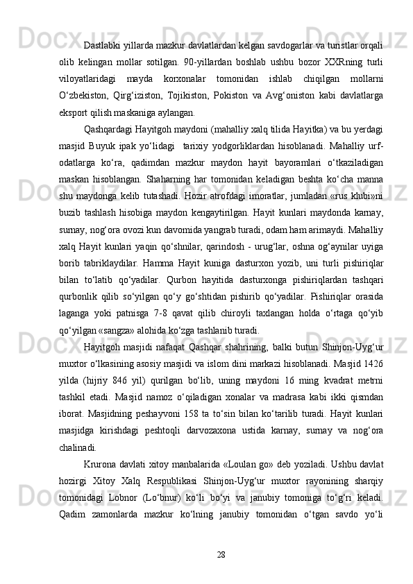 Dastlabki yillarda mazkur davlatlardan kelgan savdogarlar va turistlar orqali
olib   kelingan   mollar   sotilgan.   90-yillardan   boshlab   ushbu   bozor   XXRning   turli
viloyatlaridagi   mayda   korxonalar   tomonidan   ishlab   chiqilgan   mollarni
O‘zbekiston,   Qirg‘iziston,   Tojikiston,   Pokiston   va   Avg‘oniston   kabi   davlatlarga
eksport qilish maskaniga aylangan. 
Qashqardagi Hayitgoh maydoni (mahalliy xalq tilida Hayitka) va bu yerdagi
masjid   Buyuk   ipak   yo‘lidagi     tarixiy   yodgorliklardan   hisoblanadi.   Mahalliy   urf-
odatlarga   ko‘ra,   qadimdan   mazkur   maydon   hayit   bayoramlari   o‘tkaziladigan
maskan   hisoblangan.   Shaharning   har   tomonidan   keladigan   beshta   ko‘cha   manna
shu   maydonga   kelib   tutashadi.   Hozir   atrofdagi   imoratlar,   jumladan   «rus   klubi»ni
buzib   tashlash   hisobiga   maydon   kengaytirilgan.   Hayit   kunlari   maydonda   karnay,
surnay, nog‘ora ovozi kun davomida yangrab turadi, odam ham arimaydi. Mahalliy
xalq   Hayit   kunlari   yaqin   qo‘shnilar,   qarindosh   -   urug‘lar,   oshna   og‘aynilar   uyiga
borib   tabriklaydilar.   Hamma   Hayit   kuniga   dasturxon   yozib,   uni   turli   pishiriqlar
bilan   to‘latib   qo‘yadilar.   Qurbon   hayitida   dasturxonga   pishiriqlardan   tashqari
qurbonlik   qilib   so‘yilgan   qo‘y   go‘shtidan   pishirib   qo‘yadilar.   Pishiriqlar   orasida
laganga   yoki   patnisga   7-8   qavat   qilib   chiroyli   taxlangan   holda   o‘rtaga   qo‘yib
qo‘yilgan «sangza» alohida ko‘zga tashlanib turadi.
Hayitgoh   masjidi   nafaqat   Qashqar   shahrining,   balki   butun   Shinjon-Uyg‘ur
muxtor o‘lkasining asosiy masjidi va islom dini markazi hisoblanadi. Masjid 1426
yilda   (hijriy   846   yil)   qurilgan   bo‘lib,   uning   maydoni   16   ming   kvadrat   metrni
tashkil   etadi.   Masjid   namoz   o‘qiladigan   xonalar   va   madrasa   kabi   ikki   qismdan
iborat.   Masjidning   peshayvoni   158   ta   to‘sin   bilan   ko‘tarilib   turadi.   Hayit   kunlari
masjidga   kirishdagi   peshtoqli   darvozaxona   ustida   karnay,   surnay   va   nog‘ora
chalinadi.
Krurona davlati xitoy manbalarida «Loulan go» deb yoziladi. Ushbu davlat
hozirgi   Xitoy   Xalq   Respublikasi   Shinjon-Uyg‘ur   muxtor   rayonining   sharqiy
tomonidagi   Lobnor   (Lo‘bnur)   ko‘li   bo‘yi   va   janubiy   tomoniga   to‘g‘ri   keladi.
Qadim   zamonlarda   mazkur   ko‘lning   janubiy   tomonidan   o‘tgan   savdo   yo‘li
28 