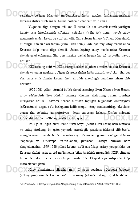 serqatnov   bo‘lgan.   Mavjud     ma’lumotlarga   ko‘ra,   mazkur   davlatning   markazi
Krurona shahri hisoblanadi. Ammo boshqa fikrlar ham yo‘q emas. 
Yuqorida   tilga   olingan   mil.   av.   II   asrda   ilk   bor   umumlashtirib   yozilgan
tarixiy   asar   hisoblanmish   «Tarixiy   xotiralar»   («Shi   ji»)   nomli   noyob   xitoy
manbasida undan keyinroq yozilgan «Ilk Xan sulolasi tarixi» («Chyan Xan shu»),
«So‘nggi   Xan  sulolasi   tarixi»   («Xou   Xan   shu»)     kabi   qadimiy   xitoy  manbalarida
Krurona   ko‘p   marta   tilga   olinadi.   Undan   keyingi   xitoy   manbalarida   Krurona
davlati   qayd   etilmagan.   Shu   bois   mazkur   davlat   haqida   har   xil   rivoyatlar   paydo
bo‘lgan. 
XIX asrning oxiri va XX asrning boshlarida jahon olimlari orasida Krurona
davlati va uning markazi  bo‘lgan Krurona shahri  katta qiziqish uyg‘otdi. Shu boi
sbir   qator   yirik   olimlar   Lobnor   ko‘li   atrofida   arxeologik   qazishma   ishlari   olib
bordilar. 
1900-1901 yillari birinchi bo‘lib shved arxeologi Sven Xedin (Sven Hedin,
xitoy   adabiyotida   Sive   Xedin)   qadimiy   Krurona   shahrining   o‘rnini   topishga
muayassar   bo‘ldi.     Mazkur   shahar   o‘rnidan   topilgan   hujjatlarda   «Krorayna»
(«Kroraina»)   degan   so‘z   borligidan   kelib   chiqib,   xitoy   manbalaridagi   «Loulan»
aynan   shu   so‘zning   transkripsiyasi,   degan   xulosaga   kelgan.   Ushbu   xulosani
ko‘pchilik olimlar qo‘llab-quvvatlab kelmoqda 1
.
1900 yilda ingliz olimi  Mark Furul Steyn (Mark Furul  Stein)  ham  Krurona
va   uning   atrofidagi   bir   qator   joylarda   arxeologik   qazishma   ishlarini   olib   borib,
uning tarixini o‘rganib chiqdi. Bulardan keyin Kruronaning tarixini o‘rganish bilan
Yaponiya   va   YYevropa   mamlakatlari,   jumladan   Rossiya   olimlari   ham
shug‘ullanishdi.   1979-1980   yillari   Lobnor   ko‘li   atrofidagi   tarixiy   yodgorliklar   va
Krurona   shahri   tarixiga   oid   ma’lumotlar   bilan   tanishish   maqsadida   XXR   olimlari
tomonidan   ikki   marta   ekspeditsiya   uyushtirildi.   Ekspeditsiya   natijasida   ko‘p
masalalar aniqlandi.
Xitoy   olimlarining   fikricha,   mil.   III   asrda   yozilgan   «Daryolar   bayoni»
(«Shuy   jin»)   asarida   Lobnor   ko‘li   Lovlanxay   («Lovlan   dengizi»)   deb   atalgan.
1
 A.O’rinboyev, O.Bo’riyev G’iyosiddin Naqqoshning Xitoy safarnomasi “O’qituvchi” 1991.B-68
29 
