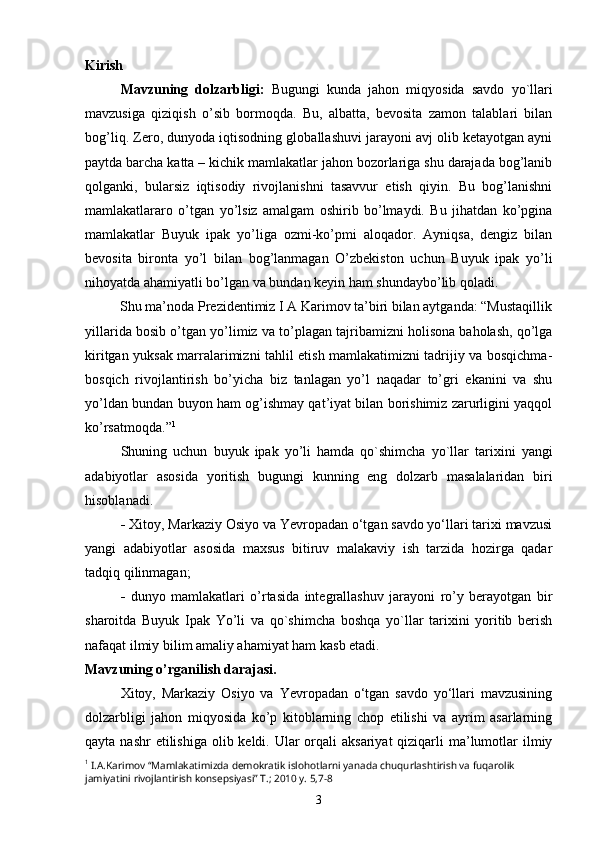 Kirish
Mavzuning   dolzarbligi:   Bugungi   kunda   jahon   miqyosida   savdo   yo`llari
mavzusiga   qiziqish   o’sib   bormoqda.   Bu,   albatta,   bevosita   zamon   talablari   bilan
bog’liq. Zero, dunyoda iqtisodning globallashuvi jarayoni avj olib ketayotgan ayni
paytda barcha katta – kichik mamlakatlar jahon bozorlariga shu darajada bog’lanib
qolganki,   bularsiz   iqtisodiy   rivojlanishni   tasavvur   etish   qiyin.   Bu   bog’lanishni
mamlakatlararo   o’tgan   yo’lsiz   amalgam   oshirib   bo’lmaydi.   Bu   jihatdan   ko’pgina
mamlakatlar   Buyuk   ipak   yo’liga   ozmi-ko’pmi   aloqador.   Ayniqsa,   dengiz   bilan
bevosita   bironta   yo’l   bilan   bog’lanmagan   O’zbekiston   uchun   Buyuk   ipak   yo’li
nihoyatda ahamiyatli bo’lgan va bundan keyin ham shundaybo’lib qoladi. 
          Shu ma’noda Prezidentimiz I A Karimov ta’biri bilan aytganda: “Mustaqillik
yillarida bosib o’tgan yo’limiz va to’plagan tajribamizni holisona baholash, qo’lga
kiritgan yuksak marralarimizni tahlil etish mamlakatimizni tadrijiy va bosqichma-
bosqich   rivojlantirish   bo’yicha   biz   tanlagan   yo’l   naqadar   to’gri   ekanini   va   shu
yo’ldan bundan buyon ham og’ishmay qat’iyat bilan borishimiz zarurligini yaqqol
ko’rsatmoqda.” 1
Shuning   uchun   buyuk   ipak   yo’li   hamda   qo`shimcha   yo`llar   tarixini   yangi
adabiyotlar   asosida   yoritish   bugungi   kunning   eng   dolzarb   masalalaridan   biri
hisoblanadi. 
-   Xitoy, Markaziy Osiyo va Yevropadan o‘tgan savdo yo‘llari tarixi mavzusi
yangi   adabiyotlar   asosida   maxsus   bitiruv   malakaviy   ish   tarzida   hozirga   qadar
tadqiq qilinmagan;
-   dunyo   mamlakatlari   o’rtasida   integrallashuv   jarayoni   ro’y   berayotgan   bir
sharoitda   Buyuk   Ipak   Yo’li   va   qo`shimcha   boshqa   yo`llar   tarixini   yoritib   berish
nafaqat ilmiy bilim amaliy ahamiyat ham kasb etadi.
Mavzuning o’rganilish darajasi.
Xitoy,   Markaziy   Osiyo   va   Yevropadan   o‘tgan   savdo   yo‘llari   mavzusining
dolzarbligi   jahon   miqyosida   ko’p   kitoblarning   chop   etilishi   va   ayrim   asarlarning
qayta nashr  etilishiga  olib keldi. Ular  orqali  aksariyat  qiziqarli  ma’lumotlar  ilmiy
1
  I.A.Karimov “Mamlakatimizda demokratik islohotlarni yanada chuqurlashtirish va fuqarolik 
jamiyatini rivojlantirish konsepsiyasi” T.; 2010 y. 5,7-8
3 