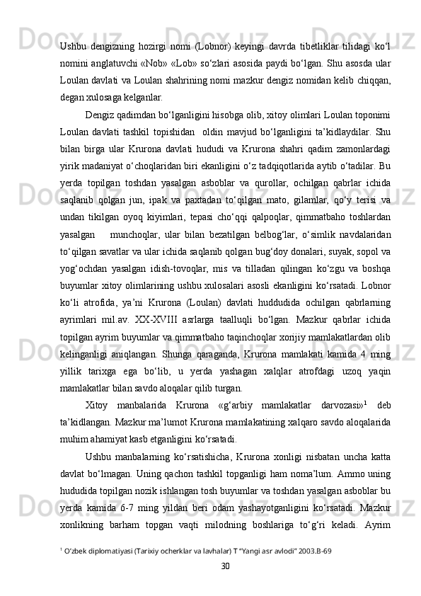 Ushbu   dengizning   hozirgi   nomi   (Lobnor)   keyingi   davrda   tibetliklar   tilidagi   ko‘l
nomini anglatuvchi «Nob» «Lob» so‘zlari asosida paydi bo‘lgan. Shu asosda ular
Loulan davlati va Loulan shahrining nomi mazkur dengiz nomidan kelib chiqqan,
degan xulosaga kelganlar.
Dengiz qadimdan bo‘lganligini hisobga olib, xitoy olimlari Loulan toponimi
Loulan   davlati   tashkil   topishidan     oldin   mavjud   bo‘lganligini   ta’kidlaydilar.   Shu
bilan   birga   ular   Krurona   davlati   hududi   va   Krurona   shahri   qadim   zamonlardagi
yirik madaniyat o‘choqlaridan biri ekanligini o‘z tadqiqotlarida aytib o‘tadilar. Bu
yerda   topilgan   toshdan   yasalgan   asboblar   va   qurollar,   ochilgan   qabrlar   ichida
saqlanib   qolgan   jun,   ipak   va   paxtadan   to‘qilgan   mato,   gilamlar,   qo‘y   terisi   va
undan   tikilgan   oyoq   kiyimlari,   tepasi   cho‘qqi   qalpoqlar,   qimmatbaho   toshlardan
yasalgan   munchoqlar,   ular   bilan   bezatilgan   belbog‘lar,   o‘simlik   navdalaridan
to‘qilgan savatlar va ular ichida saqlanib qolgan bug‘doy donalari, suyak, sopol va
yog‘ochdan   yasalgan   idish-tovoqlar,   mis   va   tilladan   qilingan   ko‘zgu   va   boshqa
buyumlar  xitoy olimlarining ushbu xulosalari  asosli  ekanligini  ko‘rsatadi. Lobnor
ko‘li   atrofida,   ya’ni   Krurona   (Loulan)   davlati   huddudida   ochilgan   qabrlarning
ayrimlari   mil.av.   XX-XVIII   asrlarga   taalluqli   bo‘lgan.   Mazkur   qabrlar   ichida
topilgan ayrim buyumlar va qimmatbaho taqinchoqlar xorijiy mamlakatlardan olib
kelinganligi   aniqlangan.   Shunga   qaraganda,   Krurona   mamlakati   kamida   4   ming
yillik   tarixga   ega   bo‘lib,   u   yerda   yashagan   xalqlar   atrofdagi   uzoq   yaqin
mamlakatlar bilan savdo aloqalar qilib turgan. 
Xitoy   manbalarida   Krurona   «g‘arbiy   mamlakatlar   darvozasi» 1
  deb
ta’kidlangan. Mazkur ma’lumot Krurona mamlakatining xalqaro savdo aloqalarida
muhim ahamiyat kasb etganligini ko‘rsatadi.
Ushbu   manbalarning   ko‘rsatishicha,   Krurona   xonligi   nisbatan   uncha   katta
davlat  bo‘lmagan.  Uning qachon  tashkil   topganligi  ham   noma’lum.  Ammo uning
hududida topilgan nozik ishlangan tosh buyumlar va toshdan yasalgan asboblar bu
yerda   kamida   6-7   ming   yildan   beri   odam   yashayotganligini   ko‘rsatadi.   Mazkur
xonlikning   barham   topgan   vaqti   milodning   boshlariga   to‘g‘ri   keladi.   Ayrim
1
 O’zbek diplomatiyasi (Tarixiy ocherklar va lavhalar) T “Yangi asr avlodi” 2003.B-69
30 