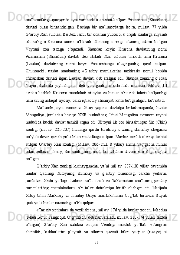 ma’lumotlarga qaraganda ayni zamonda u qo‘shni bo‘lgan Pshamshan (Shanshan)
davlati   bilan   birlashtirilgan.   Boshqa   bir   ma’lumotlarga   ko‘ra,   mil.av.   77   yilda
G‘arbiy Xan sulolasi  Bo Jezi ismli bir odamni yuborib, u orqali xunlarga suyanib
ish   ko‘rgan   Krurona   xonini   o‘ldiradi.   Xonning   o‘rniga   o‘zining   odami   bo‘lgan
Veytuni   xon   taxtiga   o‘tqazadi.   Shundan   keyin   Krurona   davlatining   nomi
Pshamshan   (Shanshan)   davlati   deb   ataladi.   Xan   sulolasi   tarixida   ham   Krurona
(Loulan)   davlatining   nomi   keyin   Pshamshanga   o‘zgarganligi   qayd   etilgan.
Chunonchi,   ushbu   manbaning   «G‘arbiy   mamlakatlar   tazkirasi»   nomli   bobida
«Shanshan   davlati   ilgari   Loulan   davlati   deb   atalgan   edi.   Shunda   xonning   o‘rdasi
Yuyni   shahrida   joylashgan»,   deb   yozilganligini   uchratish   mumkin.   Mil.av.   III
asrdan   boshlab   Krurona   mamlakati   xitoylar   va   hunlar   o‘rtasida   talash   bo‘lganligi
ham uning nafaqat siyosiy, balki iqtisodiy ahamiyati katta bo‘lganligini ko‘rsatadi.
Ma’lumki,   ayni   zamonda   Xitoy   yagona   davlatga   birlashmaganda,   hunlar
Mongoliya,   jumladan   hozirgi   XXR   hududidagi   Ichki   Mongoliya   avtonom   rayoni
hududida  kuchli   davlat   tashkil   etgan   edi.   Xitoyni   ilk  bor   birlashtirgan   Sin   (Chin)
xonligi   (mil.av.   221-207)   hunlarga   qarshi   turolmay   o‘zining   shimoliy   chegarasi
bo‘ylab devor qurish yo‘li bilan mudofaaga o‘tgan. Mazkur xonlik o‘rniga tashkil
etilgan   G‘arbiy   Xan   xonligi   (Mil.av.   206-   mil.   8   yillar)   ancha   vaqtgacha   hunlar
bilan   bellasha   olmay,   Sin   xonligining   mudofaa   uslubini   davom   ettirishga   majbur
bo‘lgan. 
G‘arbiy   Xan   xonligi   kuchayguncha,   ya’ni   mil.av.   207-130   yillar   davomida
hunlar   Qadimgi   Xitoyning   shimoliy   va   g‘arbiy   tomondagi   barcha   yerlarni,
jumladan   Xeshi   yo‘lagi,   Lobnor   ko‘li   atrofi   va   Taklamakon   cho‘lining   janubiy
tomonlaridagi   mamlakatlarni   o‘z   ta’sir   doiralariga   kiritib   olishgan   edi.   Natijada
Xitoy   bilan   Markaziy   va   Janubiy   Osiyo   mamlakatlarini   bog‘lab   turuvchi   Buyuk
ipak yo‘li hunlar nazoratiga o‘tib qolgan.
«Tarixiy xotiralar» da yozilishicha, mil.av. 176 yilda hunlar xoqoni Maodun
(Modi Botur Tangriqut, O‘g‘uzxon  deb ham ataladi, mil.av. 210-174 yillari taxtda
o‘tirgan)   G‘arbiy   Xan   sulolasi   xoqoni   Vendiga   maktub   yo‘llab,   «Tangrim
sharofati,   lashkarlarim   g‘ayrati   va   otlarim   quvvati   bilan   yuejilar   (ruziye)   ni
31 