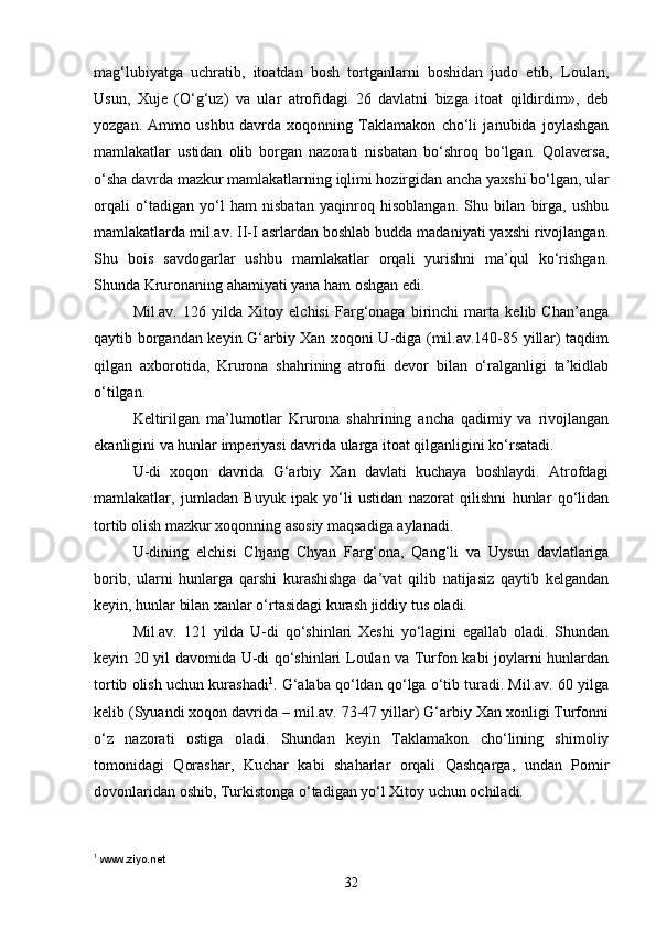 mag‘lubiyatga   uchratib,   itoatdan   bosh   tortganlarni   boshidan   judo   etib,   Loulan,
Usun,   Xuje   (O‘g‘uz)   va   ular   atrofidagi   26   davlatni   bizga   itoat   qildirdim»,   deb
yozgan.   Ammo   ushbu   davrda   xoqonning   Taklamakon   cho‘li   janubida   joylashgan
mamlakatlar   ustidan   olib   borgan   nazorati   nisbatan   bo‘shroq   bo‘lgan.   Qolaversa,
o‘sha davrda mazkur mamlakatlarning iqlimi hozirgidan ancha yaxshi bo‘lgan, ular
orqali   o‘tadigan   yo‘l   ham   nisbatan   yaqinroq   hisoblangan.   Shu   bilan   birga,   ushbu
mamlakatlarda mil.av. II-I asrlardan boshlab budda madaniyati yaxshi rivojlangan.
Shu   bois   savdogarlar   ushbu   mamlakatlar   orqali   yurishni   ma’qul   ko‘rishgan.
Shunda Kruronaning ahamiyati yana ham oshgan edi.
Mil.av.   126   yilda   Xitoy   elchisi   Farg‘onaga   birinchi   marta   kelib   Chan’anga
qaytib borgandan keyin G‘arbiy Xan xoqoni U-diga (mil.av.140-85 yillar) taqdim
qilgan   axborotida,   Krurona   shahrining   atrofii   devor   bilan   o‘ralganligi   ta’kidlab
o‘tilgan.
Keltirilgan   ma’lumotlar   Krurona   shahrining   ancha   qadimiy   va   rivojlangan
ekanligini va hunlar imperiyasi davrida ularga itoat qilganligini ko‘rsatadi. 
U-di   xoqon   davrida   G‘arbiy   Xan   davlati   kuchaya   boshlaydi.   Atrofdagi
mamlakatlar,   jumladan   Buyuk   ipak   yo‘li   ustidan   nazorat   qilishni   hunlar   qo‘lidan
tortib olish mazkur xoqonning asosiy maqsadiga aylanadi.
U-dining   elchisi   Chjang   Chyan   Farg‘ona,   Qang‘li   va   Uysun   davlatlariga
borib,   ularni   hunlarga   qarshi   kurashishga   da’vat   qilib   natijasiz   qaytib   kelgandan
keyin, hunlar bilan xanlar o‘rtasidagi kurash jiddiy tus oladi.
Mil.av.   121   yilda   U-di   qo‘shinlari   Xeshi   yo‘lagini   egallab   oladi.   Shundan
keyin 20 yil davomida U-di qo‘shinlari Loulan va Turfon kabi joylarni hunlardan
tortib olish uchun kurashadi 1
. G‘alaba qo‘ldan qo‘lga o‘tib turadi. Mil.av. 60 yilga
kelib (Syuandi xoqon davrida – mil.av. 73-47 yillar) G‘arbiy Xan xonligi Turfonni
o‘z   nazorati   ostiga   oladi.   Shundan   keyin   Taklamakon   cho‘lining   shimoliy
tomonidagi   Qorashar,   Kuchar   kabi   shaharlar   orqali   Qashqarga,   undan   Pomir
dovonlaridan oshib, Turkistonga o‘tadigan yo‘l Xitoy uchun ochiladi. 
1
  www.ziyo.net
32 