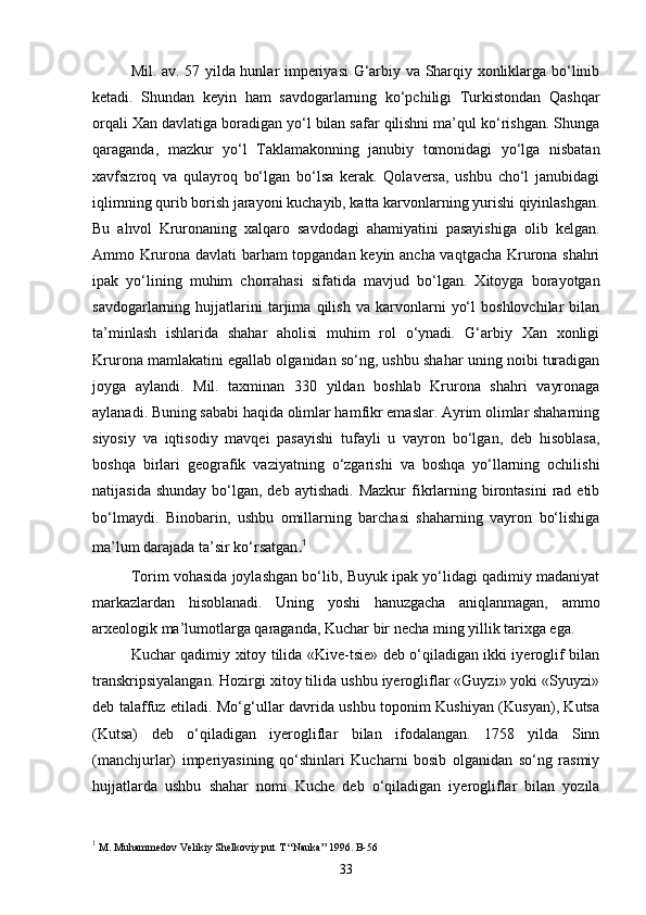 Mil. av. 57 yilda hunlar imperiyasi G‘arbiy va Sharqiy xonliklarga bo‘linib
ketadi.   Shundan   keyin   ham   savdogarlarning   ko‘pchiligi   Turkistondan   Qashqar
orqali Xan davlatiga boradigan yo‘l bilan safar qilishni ma’qul ko‘rishgan. Shunga
qaraganda,   mazkur   yo‘l   Taklamakonning   janubiy   tomonidagi   yo‘lga   nisbatan
xavfsizroq   va   qulayroq   bo‘lgan   bo‘lsa   kerak.   Qolaversa,   ushbu   cho‘l   janubidagi
iqlimning qurib borish jarayoni kuchayib, katta karvonlarning yurishi qiyinlashgan.
Bu   ahvol   Kruronaning   xalqaro   savdodagi   ahamiyatini   pasayishiga   olib   kelgan.
Ammo Krurona davlati barham topgandan keyin ancha vaqtgacha Krurona shahri
ipak   yo‘lining   muhim   chorrahasi   sifatida   mavjud   bo‘lgan.   Xitoyga   borayotgan
savdogarlarning   hujjatlarini   tarjima   qilish   va   karvonlarni   yo‘l   boshlovchilar   bilan
ta’minlash   ishlarida   shahar   aholisi   muhim   rol   o‘ynadi.   G‘arbiy   Xan   xonligi
Krurona mamlakatini egallab olganidan so‘ng, ushbu shahar uning noibi turadigan
joyga   aylandi.   Mil.   taxminan   330   yildan   boshlab   Krurona   shahri   vayronaga
aylanadi. Buning sababi haqida olimlar hamfikr emaslar. Ayrim olimlar shaharning
siyosiy   va   iqtisodiy   mavqei   pasayishi   tufayli   u   vayron   bo‘lgan,   deb   hisoblasa,
boshqa   birlari   geografik   vaziyatning   o‘zgarishi   va   boshqa   yo‘llarning   ochilishi
natijasida  shunday  bo‘lgan, deb  aytishadi.  Mazkur   fikrlarning birontasini   rad  etib
bo‘lmaydi.   Binobarin,   ushbu   omillarning   barchasi   shaharning   vayron   bo‘lishiga
ma’lum darajada ta’sir ko‘rsatgan . 1
Torim vohasida joylashgan bo‘lib, Buyuk ipak yo‘lidagi qadimiy madaniyat
markazlardan   hisoblanadi.   Uning   yoshi   hanuzgacha   aniqlanmagan,   ammo
arxeologik ma’lumotlarga qaraganda, Kuchar bir necha ming yillik tarixga ega.
Kuchar qadimiy xitoy tilida «Kive-tsie» deb o‘qiladigan ikki iyeroglif bilan
transkripsiyalangan. Hozirgi xitoy tilida ushbu iyerogliflar «Guyzi» yoki «Syuyzi»
deb talaffuz etiladi. Mo‘g‘ullar davrida ushbu toponim Kushiyan (Kusyan), Kutsa
(Kutsa)   deb   o‘qiladigan   iyerogliflar   bilan   ifodalangan.   1758   yilda   Sinn
(manchjurlar)   imperiyasining   qo‘shinlari   Kucharni   bosib   olganidan   so‘ng   rasmiy
hujjatlarda   ushbu   shahar   nomi   Kuche   deb   o‘qiladigan   iyerogliflar   bilan   yozila
1
 M. Muhammedov Velikiy Shelkoviy put T “Nauka” 1996. B-56
33 