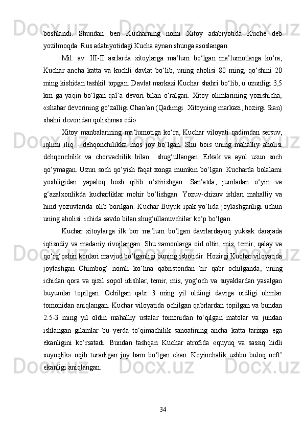 boshlandi.   Shundan   beri   Kucharning   nomi   Xitoy   adabiyotida   Kuche   deb
yozilmoqda. Rus adabiyotidagi Kucha aynan shunga asoslangan.
Mil.   av.   III-II   asrlarda   xitoylarga   ma’lum   bo‘lgan   ma’lumotlarga   ko‘ra,
Kuchar   ancha   katta   va   kuchli   davlat   bo‘lib,   uning   aholisi   80   ming,   qo‘shini   20
ming kishidan tashkil topgan. Davlat markazi Kuchar shahri bo‘lib, u uzunligi 3,5
km   ga   yaqin   bo‘lgan   qal’a   devori   bilan   o‘ralgan.   Xitoy   olimlarining   yozishicha,
«shahar devorining go‘zalligi Chan’an (Qadimgi  Xitoyning markazi, hozirgi Sian)
shahri devoridan qolishmas edi». 
Xitoy   manbalarining   ma’lumotiga   ko‘ra,   Kuchar   viloyati   qadimdan   sersuv,
iqlimi   iliq   -   dehqonchilikka   mos   joy   bo‘lgan.   Shu   bois   uning   mahalliy   aholisi
dehqonchilik   va   chorvachilik   bilan     shug‘ullangan.   Erkak   va   ayol   uzun   soch
qo‘ymagan. Uzun soch qo‘yish faqat  xonga mumkin bo‘lgan. Kucharda bolalarni
yoshligidan   yapaloq   bosh   qilib   o‘stirishgan.   San’atda,   jumladan   o‘yin   va
g‘azalxonlikda   kucharliklar   mohir   bo‘lishgan.   Yozuv-chizuv   ishlari   mahalliy   va
hind   yozuvlarida   olib   borilgan.   Kuchar   Buyuk   ipak   yo‘lida   joylashganligi   uchun
uning aholisi  ichida savdo bilan shug‘ullanuvchilar ko‘p bo‘lgan.
  Kuchar   xitoylarga   ilk   bor   ma’lum   bo‘lgan   davrlardayoq   yuksak   darajada
iqtisodiy  va   madaniy   rivojlangan.   Shu  zamonlarga   oid  oltin,   mis,   temir,  qalay   va
qo‘rg‘oshin konlari mavjud bo‘lganligi buning isbotidir. Hozirgi Kuchar viloyatida
joylashgan   Chimbog‘   nomli   ko‘hna   qabristondan   bir   qabr   ochilganda,   uning
ichidan  qora  va  qizil   sopol  idishlar,  temir,  mis,  yog‘och  va  suyaklardan  yasalgan
buyumlar   topilgan.   Ochilgan   qabr   3   ming   yil   oldingi   davrga   oidligi   olimlar
tomonidan aniqlangan. Kuchar viloyatida ochilgan qabrlardan topilgan va bundan
2.5-3   ming   yil   oldin   mahalliy   ustalar   tomonidan   to‘qilgan   matolar   va   jundan
ishlangan   gilamlar   bu   yerda   to‘qimachilik   sanoatining   ancha   katta   tarixga   ega
ekanligini   ko‘rsatadi.   Bundan   tashqari   Kuchar   atrofida   «quyuq   va   sassiq   hidli
suyuqlik»   oqib   turadigan   joy   ham   bo‘lgan   ekan.   Keyinchalik   ushbu   buloq   neft’
ekanligi aniqlangan.
34 