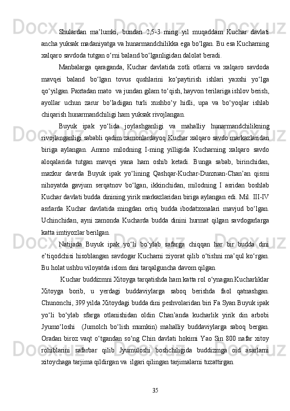 Shulardan   ma’lumki,   bundan   2,5-3   ming   yil   muqaddam   Kuchar   davlati
ancha yuksak madaniyatga va hunarmandchilikka ega bo‘lgan. Bu esa Kucharning
xalqaro savdoda tutgan o‘rni baland bo‘lganligidan dalolat beradi.
Manbalarga   qaraganda,   Kuchar   davlatida   zotli   otlarni   va   xalqaro   savdoda
mavqei   baland   bo‘lgan   tovus   qushlarini   ko‘paytirish   ishlari   yaxshi   yo‘lga
qo‘yilgan. Paxtadan mato  va jundan gilam to‘qish, hayvon terilariga ishlov berish,
ayollar   uchun   zarur   bo‘ladigan   turli   xushbo‘y   hidli,   upa   va   bo‘yoqlar   ishlab
chiqarish hunarmandchiligi ham yuksak rivojlangan.
Buyuk   ipak   yo‘lida   joylashganligi   va   mahalliy   hunarmandchilikning
rivojlanganligi sababli qadim zamonlardayoq Kuchar xalqaro savdo markazlaridan
biriga   aylangan.   Ammo   milodning   I-ming   yilligida   Kucharning   xalqaro   savdo
aloqalarida   tutgan   mavqei   yana   ham   oshib   ketadi.   Bunga   sabab,   birinchidan,
mazkur   davrda   Buyuk   ipak   yo‘lining   Qashqar-Kuchar-Dunxuan-Chan’an   qismi
nihoyatda   gavjum   serqatnov   bo‘lgan,   ikkinchidan,   milodning   I   asridan   boshlab
Kuchar davlati budda dinining yirik markazlaridan biriga aylangan edi. Mil. III-IV
asrlarda   Kuchar   davlatida   mingdan   ortiq   budda   ibodatxonalari   mavjud   bo‘lgan.
Uchinchidan,   ayni   zamonda   Kucharda   budda   dinini   hurmat   qilgan   savdogarlarga
katta imtiyozlar berilgan.
Natijada   Buyuk   ipak   yo‘li   bo‘ylab   safarga   chiqqan   har   bir   budda   dini
e’tiqodchisi hisoblangan savdogar Kucharni ziyorat qilib o‘tishni ma’qul ko‘rgan.
Bu holat ushbu viloyatda islom dini tarqalguncha davom qilgan.  
 Kuchar buddizmni Xitoyga tarqatishda ham katta rol o‘ynagan.Kucharliklar
Xitoyga   borib,   u   yerdagi   buddaviylarga   saboq   berishda   faol   qatnashgan.
Chunonchi, 399 yilda Xitoydagi budda dini peshvolaridan biri Fa Syan Buyuk ipak
yo‘li   bo‘ylab   sfarga   otlanishidan   oldin   Chan’anda   kucharlik   yirik   din   arbobi
Jyumo‘loshi     (Jumolch   bo‘lish   mumkin)   mahalliy   buddaviylarga   saboq   bergan.
Oradan   biroz  vaqt   o‘tgandan  so‘ng   Chin   davlati   hokimi   Yao  Sin   800  nafar   xitoy
rohiblarini   safarbar   qilib   Jyumuloshi   boshchiligida   buddizmga   oid   asarlarni
xitoychaga tarjima qildirgan va  ilgari qilingan tarjimalarni tuzattirgan.
35 