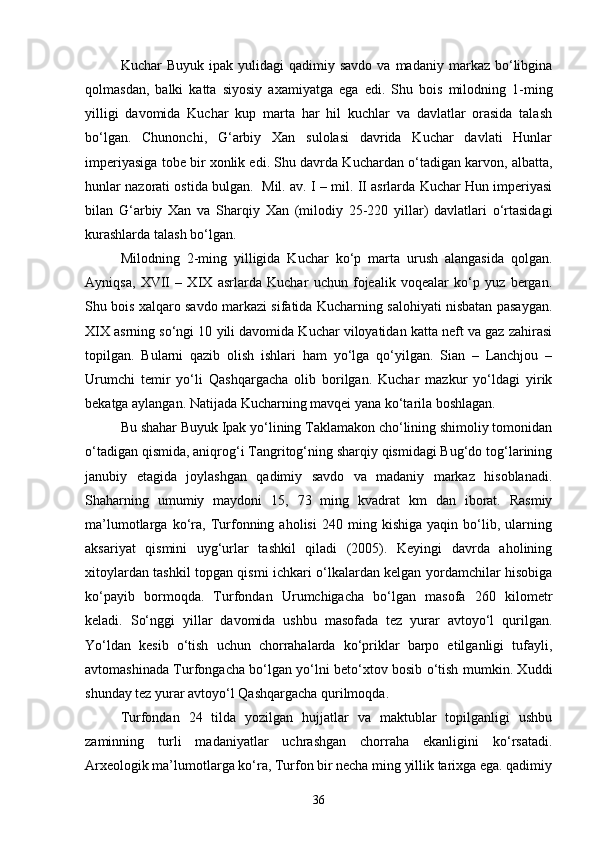 Kuchar   Buyuk  ipak  yulidagi  qadimiy  savdo   va  madaniy  markaz  bo‘libgina
qolmasdan,   balki   katta   siyosiy   axamiyatga   ega   edi.   Shu   bois   milodning   1-ming
yilligi   davomida   Kuchar   kup   marta   har   hil   kuchlar   va   davlatlar   orasida   talash
bo‘lgan.   Chunonchi,   G‘arbiy   Xan   sulolasi   davrida   Kuchar   davlati   Hunlar
imperiyasiga tobe bir xonlik edi. Shu davrda Kuchardan o‘tadigan karvon, albatta,
hunlar nazorati ostida bulgan.  Mil. av. I – mil. II asrlarda Kuchar Hun imperiyasi
bilan   G‘arbiy   Xan   va   Sharqiy   Xan   (milodiy   25-220   yillar)   davlatlari   o‘rtasidagi
kurashlarda talash bo‘lgan.
Milodning   2-ming   yilligida   Kuchar   ko‘p   marta   urush   alangasida   qolgan.
Ayniqsa,   XVII   –   XIX   asrlarda   Kuchar   uchun   fojealik   voqealar   ko‘p   yuz   bergan.
Shu bois xalqaro savdo markazi sifatida Kucharning salohiyati nisbatan pasaygan.
XIX asrning so‘ngi 10 yili davomida Kuchar viloyatidan katta neft va gaz zahirasi
topilgan.   Bularni   qazib   olish   ishlari   ham   yo‘lga   qo‘yilgan.   Sian   –   Lanchjou   –
Urumchi   temir   yo‘li   Qashqargacha   olib   borilgan.   Kuchar   mazkur   yo‘ldagi   yirik
bekatga aylangan. Natijada Kucharning mavqei yana ko‘tarila boshlagan. 
Bu shahar Buyuk Ipak yo‘lining Taklamakon cho‘lining shimoliy tomonidan
o‘tadigan qismida, aniqrog‘i Tangritog‘ning sharqiy qismidagi Bug‘do tog‘larining
janubiy   etagida   joylashgan   qadimiy   savdo   va   madaniy   markaz   hisoblanadi.
Shaharning   umumiy   maydoni   15,   73   ming   kvadrat   km   dan   iborat.   Rasmiy
ma’lumotlarga   ko‘ra,   Turfonning   aholisi   240   ming   kishiga   yaqin   bo‘lib,   ularning
aksariyat   qismini   uyg‘urlar   tashkil   qiladi   (2005).   Keyingi   davrda   aholining
xitoylardan tashkil topgan qismi ichkari o‘lkalardan kelgan yordamchilar hisobiga
ko‘payib   bormoqda.   Turfondan   Urumchigacha   bo‘lgan   masofa   260   kilometr
keladi.   So‘nggi   yillar   davomida   ushbu   masofada   tez   yurar   avtoyo‘l   qurilgan.
Yo‘ldan   kesib   o‘tish   uchun   chorrahalarda   ko‘priklar   barpo   etilganligi   tufayli,
avtomashinada Turfongacha bo‘lgan yo‘lni beto‘xtov bosib o‘tish mumkin. Xuddi
shunday tez yurar avtoyo‘l Qashqargacha qurilmoqda. 
Turfondan   24   tilda   yozilgan   hujjatlar   va   maktublar   topilganligi   ushbu
zaminning   turli   madaniyatlar   uchrashgan   chorraha   ekanligini   ko‘rsatadi.
Arxeologik ma’lumotlarga ko‘ra, Turfon bir necha ming yillik tarixga ega. qadimiy
36 