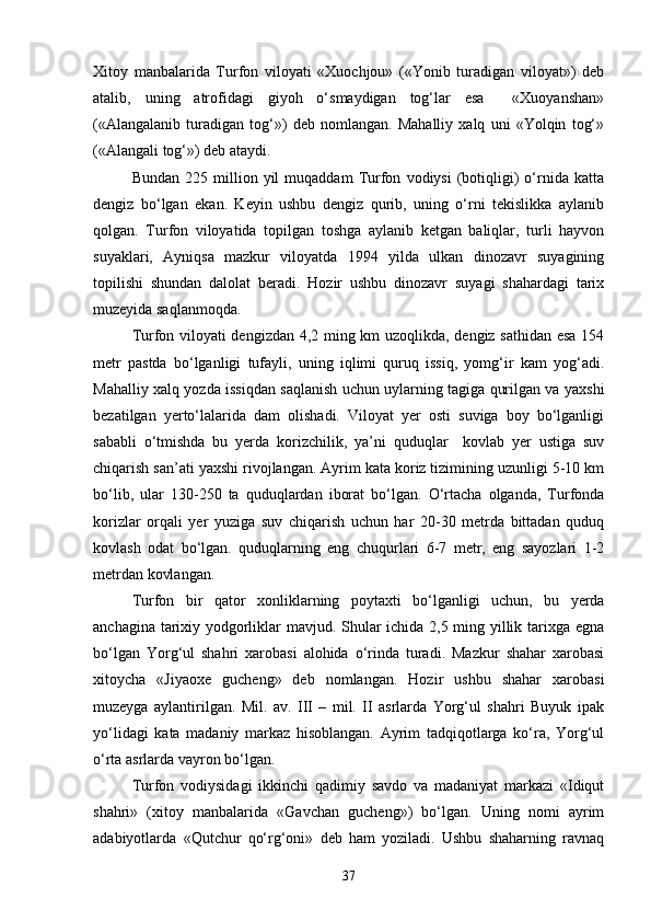 Xitoy   manbalarida   Turfon   viloyati   «Xuochjou»   («Yonib   turadigan   viloyat»)   deb
atalib,   uning   atrofidagi   giyoh   o‘smaydigan   tog‘lar   esa     «Xuoyanshan»
(«Alangalanib   turadigan   tog‘»)   deb   nomlangan.   Mahalliy   xalq   uni   «Yolqin   tog‘»
(«Alangali tog‘») deb ataydi.
Bundan   225  million  yil   muqaddam   Turfon   vodiysi   (botiqligi)   o‘rnida  katta
dengiz   bo‘lgan   ekan.   Keyin   ushbu   dengiz   qurib,   uning   o‘rni   tekislikka   aylanib
qolgan.   Turfon   viloyatida   topilgan   toshga   aylanib   ketgan   baliqlar,   turli   hayvon
suyaklari,   Ayniqsa   mazkur   viloyatda   1994   yilda   ulkan   dinozavr   suyagining
topilishi   shundan   dalolat   beradi.   Hozir   ushbu   dinozavr   suyagi   shahardagi   tarix
muzeyida saqlanmoqda.
Turfon viloyati dengizdan 4,2 ming km uzoqlikda, dengiz sathidan esa 154
metr   pastda   bo‘lganligi   tufayli,   uning   iqlimi   quruq   issiq,   yomg‘ir   kam   yog‘adi.
Mahalliy xalq yozda issiqdan saqlanish uchun uylarning tagiga qurilgan va yaxshi
bezatilgan   yerto‘lalarida   dam   olishadi.   Viloyat   yer   osti   suviga   boy   bo‘lganligi
sababli   o‘tmishda   bu   yerda   korizchilik,   ya’ni   quduqlar     kovlab   yer   ustiga   suv
chiqarish san’ati yaxshi rivojlangan. Ayrim kata koriz tizimining uzunligi 5-10 km
bo‘lib,   ular   130-250   ta   quduqlardan   iborat   bo‘lgan.   O‘rtacha   olganda,   Turfonda
korizlar   orqali   yer   yuziga   suv   chiqarish   uchun   har   20-30   metrda   bittadan   quduq
kovlash   odat   bo‘lgan.   quduqlarning   eng   chuqurlari   6-7   metr,   eng   sayozlari   1-2
metrdan kovlangan.
Turfon   bir   qator   xonliklarning   poytaxti   bo‘lganligi   uchun,   bu   yerda
anchagina tarixiy yodgorliklar mavjud. Shular ichida 2,5 ming yillik tarixga egna
bo‘lgan   Yorg‘ul   shahri   xarobasi   alohida   o‘rinda   turadi.   Mazkur   shahar   xarobasi
xitoycha   «Jiyaoxe   gucheng»   deb   nomlangan.   Hozir   ushbu   shahar   xarobasi
muzeyga   aylantirilgan.   Mil.   av.   III   –   mil.   II   asrlarda   Yorg‘ul   shahri   Buyuk   ipak
yo‘lidagi   kata   madaniy   markaz   hisoblangan.   Ayrim   tadqiqotlarga   ko‘ra,   Yorg‘ul
o‘rta asrlarda vayron bo‘lgan. 
Turfon   vodiysidagi   ikkinchi   qadimiy   savdo   va   madaniyat   markazi   «Idiqut
shahri»   (xitoy   manbalarida   «Gavchan   gucheng»)   bo‘lgan.   Uning   nomi   ayrim
adabiyotlarda   «Qutchur   qo‘rg‘oni»   deb   ham   yoziladi.   Ushbu   shaharning   ravnaq
37 