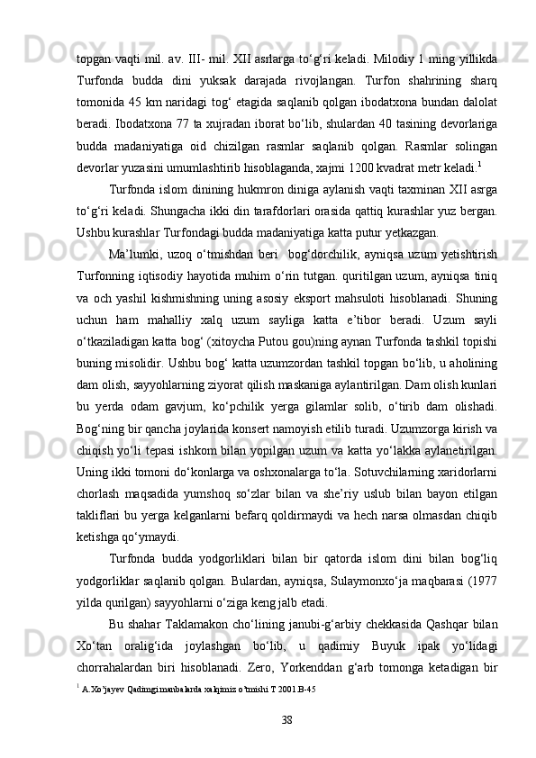 topgan vaqti mil. av. III- mil. XII asrlarga to‘g‘ri keladi. Milodiy 1 ming yillikda
Turfonda   budda   dini   yuksak   darajada   rivojlangan.   Turfon   shahrining   sharq
tomonida 45 km naridagi tog‘ etagida saqlanib qolgan ibodatxona bundan dalolat
beradi. Ibodatxona 77 ta xujradan iborat bo‘lib, shulardan 40 tasining devorlariga
budda   madaniyatiga   oid   chizilgan   rasmlar   saqlanib   qolgan.   Rasmlar   solingan
devorlar yuzasini umumlashtirib hisoblaganda, xajmi 1200 kvadrat metr keladi. 1
 
Turfonda islom dinining hukmron diniga aylanish vaqti taxminan XII asrga
to‘g‘ri keladi. Shungacha ikki din tarafdorlari orasida qattiq kurashlar yuz bergan.
Ushbu kurashlar Turfondagi budda madaniyatiga katta putur yetkazgan.
Ma’lumki,   uzoq   o‘tmishdan   beri     bog‘dorchilik,   ayniqsa   uzum   yetishtirish
Turfonning iqtisodiy hayotida muhim o‘rin tutgan. quritilgan uzum, ayniqsa tiniq
va   och   yashil   kishmishning   uning   asosiy   eksport   mahsuloti   hisoblanadi.   Shuning
uchun   ham   mahalliy   xalq   uzum   sayliga   katta   e’tibor   beradi.   Uzum   sayli
o‘tkaziladigan katta bog‘ (xitoycha Putou gou)ning aynan Turfonda tashkil topishi
buning misolidir. Ushbu bog‘ katta uzumzordan tashkil topgan bo‘lib, u aholining
dam olish, sayyohlarning ziyorat qilish maskaniga aylantirilgan. Dam olish kunlari
bu   yerda   odam   gavjum,   ko‘pchilik   yerga   gilamlar   solib,   o‘tirib   dam   olishadi.
Bog‘ning bir qancha joylarida konsert namoyish etilib turadi. Uzumzorga kirish va
chiqish yo‘li  tepasi  ishkom  bilan yopilgan uzum  va katta yo‘lakka aylanetirilgan.
Uning ikki tomoni do‘konlarga va oshxonalarga to‘la. Sotuvchilarning xaridorlarni
chorlash   maqsadida   yumshoq   so‘zlar   bilan   va   she’riy   uslub   bilan   bayon   etilgan
takliflari  bu yerga kelganlarni  befarq qoldirmaydi  va hech narsa olmasdan  chiqib
ketishga qo‘ymaydi.
Turfonda   budda   yodgorliklari   bilan   bir   qatorda   islom   dini   bilan   bog‘liq
yodgorliklar saqlanib qolgan. Bulardan, ayniqsa, Sulaymonxo‘ja maqbarasi  (1977
yilda qurilgan) sayyohlarni o‘ziga keng jalb etadi.
Bu  shahar   Taklamakon  cho‘lining  janubi-g‘arbiy  chekkasida   Qashqar  bilan
Xo‘tan   oralig‘ida   joylashgan   bo‘lib,   u   qadimiy   Buyuk   ipak   yo‘lidagi
chorrahalardan   biri   hisoblanadi.   Zero,   Yorkenddan   g‘arb   tomonga   ketadigan   bir
1
 A.Xo’jayev Qadimgi manbalarda xalqimiz o’tmishi T 2001.B-45
38 