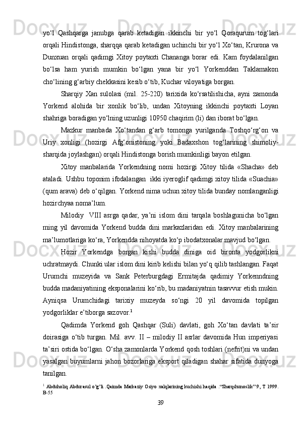yo‘l   Qashqarga   janubga   qarab   ketadigan   ikkinchi   bir   yo‘l   Qoraqurum   tog‘lari
orqali Hindistonga, sharqqa qarab ketadigan uchinchi bir yo‘l Xo‘tan, Krurona va
Dunxuan   orqali   qadimgi   Xitoy   poytaxti   Chananga   borar   edi.   Kam   foydalanilgan
bo‘lsa   ham   yurish   mumkin   bo‘lgan   yana   bir   yo‘l   Yorkenddan   Taklamakon
cho‘lining g‘arbiy chekkasini kesib o‘tib, Kuchar viloyatiga borgan.
Sharqiy   Xan   sulolasi   (mil.   25-220)   tarixida   ko‘rsatilishicha,   ayni   zamonda
Yorkend   alohida   bir   xonlik   bo‘lib,   undan   Xitoyning   ikkinchi   poytaxti   Loyan
shahriga boradigan yo‘lning uzunligi 10950 chaqirim (li) dan iborat bo‘lgan.
Mazkur   manbada   Xo‘tandan   g‘arb   tomonga   yurilganda   Toshqo‘rg‘on   va
Uriy   xonligi   (hozirgi   Afg‘onistoning   yoki   Badaxshon   tog‘larining   shimoliy-
sharqida joylashgan) orqali Hindistonga borish mumkinligi bayon etilgan. 
Xitoy   manbalarida   Yorkendning   nomi   hozirgi   Xitoy   tilida   «Shacha»   deb
ataladi. Ushbu toponim ifodalangan   ikki iyeroglif qadimgi xitoy tilida «Suachia»
(qum arava) deb o‘qilgan. Yorkend nima uchun xitoy tilida bunday nomlanganligi
hozirchyaa noma’lum.
Milodiy     VIII   asrga   qadar,   ya’ni   islom   dini   tarqala   boshlagunicha   bo‘lgan
ming   yil   davomida   Yorkend   budda   dini   markazlaridan   edi.   Xitoy   manbalarining
ma’lumotlariga ko‘ra, Yorkendda nihoyatda ko‘p ibodatxonalar mavjud bo‘lgan.
Hozir   Yorkendga   borgan   kishi   budda   diniga   oid   bironta   yodgorlikni
uchratmaydi. Chunki ular islom dini kirib kelishi bilan yo‘q qilib tashlangan. Faqat
Urumchi   muzeyida   va   Sank   Peterburgdagi   Ermitajda   qadimiy   Yorkenndning
budda madaniyatining eksponalarini ko‘rib, bu madaniyatnin tasavvur etish mukin.
Ayniqsa   Urumchidagi   tarixiy   muzeyda   so‘ngi   20   yil   davomida   topilgan
yodgorliklar e’tiborga sazovor. 1
Qadimda   Yorkend   goh   Qashqar   (Suli)   davlati,   goh   Xo‘tan   davlati   ta’sir
doirasiga   o‘tib   turgan.   Mil.   avv.   II   –   milodiy   II   asrlar   davomida   Hun   imperiyasi
ta’siri ostida bo‘lgan. O‘sha zamonlarda Yorkend qosh toshlari (nefrit)ni va undan
yasalgan   buyumlarni  jahon  bozorlariga  eksport   qiladigan  shahar  sifatida   dunyoga
tanilgan.
1
  Abduholiq Abdurasul o’g’li .Qaimda Markaziy Osiyo xalqlarining kuchishi haqida .“Sharqshunoslik” 9, T 1999.
B-55
39 