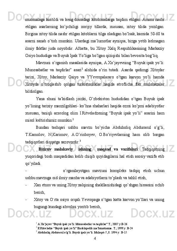 muomalaga kiritildi va keng doiradagi kitobxonlarga taqdim etilgan. Ammo nashr
etilgan   asarlarning   ko’pchiligi   xorijiy   tillarda,   xususan,   xitoy   tilida   yozilgan.
Birgina xitoy tilida nashr etilgan kitoblarni tilga oladigan bo’lsak, kamida 50-60 ta
asarni  sanab o’tish mumkin. Ulardagi  ma’lumotlar ayniqsa, bizga yetib kelmagan
ilmiy   faktlar   juda   noyobdir.   Albatta,   bu   Xitoy   Xalq   Respublikasining   Markaziy
Osiyo hududiga va Buyuk Ipak Yo’liga bo’lgan qiziqishi bilan bevosita bog’liq. 
Mavzuni  o’rganish masalasida  ayniqsa, A.Xo’jayevning “Buyuk ipak yo’li:
Munosabatlar   va   taqdirlar”   asari 1
  alohida   o’rin   tutadi.   Asarda   qadimgi   Xitoylar
tarixi,   Xitoy,   Markaziy   Osiyo   va   YYevropalararo   o’tgan   karvon   yo’li   hamda
Xitoyda   o’troqlashib   qolgan   turkistonliklar   haqida   atroflicha   fikr   mulohazalar
bildirilgan. 
Yana   shuni   ta’kidlash   joizki,   O’zbekiston   hududidan   o’tgan   Buyuk   ipak
yo’lining tarixiy manzilgohlari- ko’hna shaharlari haqida ozmi ko’pmi adabiyotlar
xususan,   taniqli   arxeolog   olim   I.Ritveladzening   “Buyuk   ipak   yo’li”   asarini   ham
misol keltirishimiz mumkin. 2
 
Bundan   tashqari   ushbu   mavzu   bo’yicha   Abduholiq   Abdurasul   o’g’li,
T.Kamolov,   N,Karimov,   A.O’rinboyev,   O.Bo’riyevlarning   ham   olib   borgan
tadqiqotlari diqqatga sazovordir. 3
Bitiruv   malakaviy     ishning     maqsad   va   vazifalari :   Tadqiqotning
yuqoridagi bosh maqsadidan kelib chiqib quyidagilarni hal etish asosiy vazifa etib
qo’yiladi. 
- o’rganilayotgan   mavzuni   kompleks   tadqiq   etish   uchun
ushbu mavzuga oid ilmiy manba va adabiyotlarni to’plash va tahlil etish,
- Xan etnos va uning Xitoy xalqining shakllanishidagi qo’shgan hissasini ochib
berish,
- Xitoy va O`rta osiyo orqali Yevropaga o’tgan katta karvon yo’llari va uning
bugungi kundagi ahvolini yoritib berish,
1
  A . Xo ’ jayev  “ Buyuk   ipak   yo ’ li :  Munosabatlar   va   taqdirlar ”  T .; 2007  y . B -26
2
  E . Ritveladze  “ Buyuk   ipak   yo ’ li ”  Ensiklopedik   ma ’ lumotnoma .  T .; 1999  y .  B -24
3
  Abduholiq   Abdurasul   o ’ g ’ li .  Buyuk   ipak   yo ’ li .  Muloqot -7, 8. 1994  y .   B -15
4 