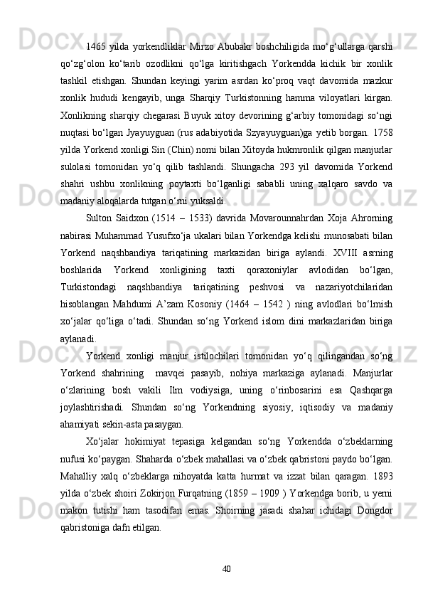 1465  yilda  yorkendliklar  Mirzo  Abubakr  boshchiligida   mo‘g‘ullarga  qarshi
qo‘zg‘olon   ko‘tarib   ozodlikni   qo‘lga   kiritishgach   Yorkendda   kichik   bir   xonlik
tashkil   etishgan.   Shundan   keyingi   yarim   asrdan   ko‘proq   vaqt   davomida   mazkur
xonlik   hududi   kengayib,   unga   Sharqiy   Turkistonning   hamma   viloyatlari   kirgan.
Xonlikning   sharqiy   chegarasi   Buyuk   xitoy   devorining   g‘arbiy   tomonidagi   so‘ngi
nuqtasi  bo‘lgan Jyayuyguan (rus adabiyotida Szyayuyguan)ga yetib borgan. 1758
yilda Yorkend xonligi Sin (Chin) nomi bilan Xitoyda hukmronlik qilgan manjurlar
sulolasi   tomonidan   yo‘q   qilib   tashlandi.   Shungacha   293   yil   davomida   Yorkend
shahri   ushbu   xonlikning   poytaxti   bo‘lganligi   sababli   uning   xalqaro   savdo   va
madaniy aloqalarda tutgan o‘rni yuksaldi.
Sulton   Saidxon   (1514   –   1533)   davrida   Movarounnahrdan   Xoja   Ahrorning
nabirasi Muhammad Yusufxo‘ja ukalari bilan Yorkendga kelishi munosabati bilan
Yorkend   naqshbandiya   tariqatining   markazidan   biriga   aylandi.   XVIII   asrning
boshlarida   Yorkend   xonligining   taxti   qoraxoniylar   avlodidan   bo‘lgan,
Turkistondagi   naqshbandiya   tariqatining   peshvosi   va   nazariyotchilaridan
hisoblangan   Mahdumi   A’zam   Kosoniy   (1464   –   1542   )   ning   avlodlari   bo‘lmish
xo‘jalar   qo‘liga   o‘tadi.   Shundan   so‘ng   Yorkend   islom   dini   markazlaridan   biriga
aylanadi.
Yorkend   xonligi   manjur   istilochilari   tomonidan   yo‘q   qilingandan   so‘ng
Yorkend   shahrining     mavqei   pasayib,   nohiya   markaziga   aylanadi.   Manjurlar
o‘zlarining   bosh   vakili   Ilm   vodiysiga,   uning   o‘rinbosarini   esa   Qashqarga
joylashtirishadi.   Shundan   so‘ng   Yorkendning   siyosiy,   iqtisodiy   va   madaniy
ahamiyati sekin-asta pasaygan.
Xo‘jalar   hokimiyat   tepasiga   kelgandan   so‘ng   Yorkendda   o‘zbeklarning
nufusi ko‘paygan.   Shaharda o‘zbek mahallasi va o‘zbek qabristoni paydo bo‘lgan.
Mahalliy   xalq   o‘zbeklarga   nihoyatda   katta   hurmat   va   izzat   bilan   qaragan.   1893
yilda o‘zbek shoiri Zokirjon Furqatning (1859 – 1909 ) Yorkendga borib, u yerni
makon   tutishi   ham   tasodifan   emas.   Shoirning   jasadi   shahar   ichidagi   Dongdor
qabristoniga dafn etilgan.
40 