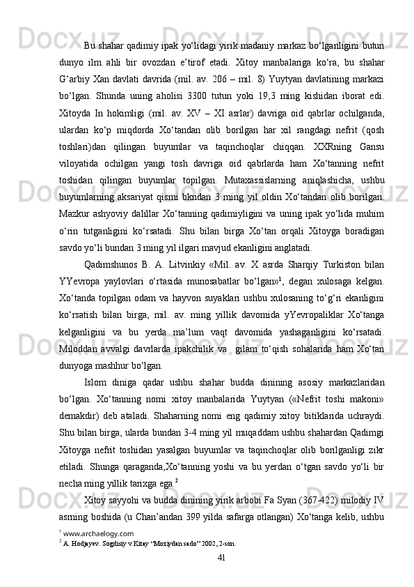 Bu shahar qadimiy ipak yo‘lidagi yirik madaniy markaz bo‘lganligini butun
dunyo   ilm   ahli   bir   ovozdan   e’tirof   etadi.   Xitoy   manbalariga   ko‘ra,   bu   shahar
G‘arbiy Xan davlati  davrida (mil. av. 206 – mil. 8)  Yuytyan davlatining markazi
bo‘lgan.   Shunda   uning   aholisi   3300   tutun   yoki   19,3   ming   kishidan   iborat   edi.
Xitoyda   In   hokimligi   (mil.   av.   XV   –   XI   asrlar)   davriga   oid   qabrlar   ochilganda,
ulardan   ko‘p   miqdorda   Xo‘tandan   olib   borilgan   har   xil   rangdagi   nefrit   (qosh
toshlari)dan   qilingan   buyumlar   va   taqinchoqlar   chiqqan.   XXRning   Gansu
viloyatida   ochilgan   yangi   tosh   davriga   oid   qabrlarda   ham   Xo‘tanning   nefrit
toshidan   qilingan   buyumlar   topilgan.   Mutaxassislarning   aniqlashicha,   ushbu
buyumlarning   aksariyat   qismi   bkndan   3   ming   yil   oldin   Xo‘tandan   olib   borilgan.
Mazkur   ashyoviy   dalillar   Xo‘tanning   qadimiyligini   va   uning   ipak   yo‘lida   muhim
o‘rin   tutganligini   ko‘rsatadi.   Shu   bilan   birga   Xo‘tan   orqali   Xitoyga   boradigan
savdo yo‘li bundan 3 ming yil ilgari mavjud ekanligini anglatadi.
Qadimshunos   B.   A.   Litvinkiy   «Mil.   av.   X   asrda   Sharqiy   Turkiston   bilan
YYevropa   yaylovlari   o‘rtasida   munosabatlar   bo‘lgan» 1
,   degan   xulosaga   kelgan.
Xo‘tanda   topilgan   odam   va   hayvon   suyaklari   ushbu   xulosaning   to‘g‘ri   ekanligini
ko‘rsatish   bilan   birga,   mil.   av.   ming   yillik   davomida   yYevropaliklar   Xo‘tanga
kelganligini   va   bu   yerda   ma’lum   vaqt   davomida   yashaganligini   ko‘rsatadi.
Miloddan   avvalgi   davrlarda   ipakchilik   va     gilam   to‘qish   sohalarida   ham   Xo‘tan
dunyoga mashhur bo‘lgan.
Islom   diniga   qadar   ushbu   shahar   budda   dinining   asosiy   markazlaridan
bo‘lgan.   Xo‘tanning   nomi   xitoy   manbalarida   Yuytyan   («Nefrit   toshi   makoni»
demakdir)   deb   ataladi.   Shaharning   nomi   eng   qadimiy   xitoy   bitiklarida   uchraydi.
Shu bilan birga, ularda bundan 3-4 ming yil muqaddam ushbu shahardan Qadimgi
Xitoyga   nefrit   toshidan   yasalgan   buyumlar   va   taqinchoqlar   olib   borilganligi   zikr
etiladi.   Shunga   qaraganda,Xo‘tanning   yoshi   va   bu   yerdan   o‘tgan   savdo   yo‘li   bir
necha ming yillik tarixga ega. 2
Xitoy sayyohi va budda dinining yirik arbobi Fa Syan (367-422) milodiy IV
asrning boshida (u Chan’andan 399 yilda safarga otlangan) Xo‘tanga kelib, ushbu
1
 www.archaelogy.com
2
 A. Hodjayev. Sogdisiy v Kitay “Moziydan sado” 2002, 2-son.    
41 
