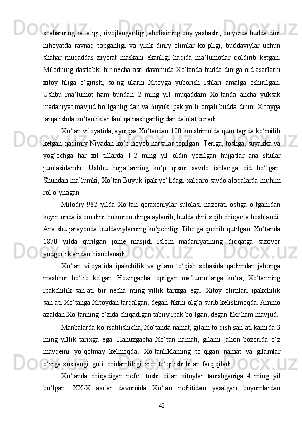 shaharning kattaligi, rivojlanganligi, aholisining boy yashashi, bu yerda budda dini
nihoyatda   ravnaq   topganligi   va   yirik   diniy   olimlar   ko‘pligi,   buddaviylar   uchun
shahar   muqaddas   ziyorat   maskani   ekanligi   haqida   ma’lumotlar   qoldirib   ketgan.
Milodning dastlabki  bir necha asri davomida Xo‘tanda budda diniga oid asarlarni
xitoy   tiliga   o‘girish,   so‘ng   ularni   Xitoyga   yuborish   ishlari   amalga   oshirilgan.
Ushbu   ma’lumot   ham   bundan   2   ming   yil   muqaddam   Xo‘tanda   ancha   yuksak
madaniyat mavjud bo‘lganligidan va Buyuk ipak yo‘li orqali budda dinini Xitoyga
tarqatishda xo‘tanliklar faol qatnashganligidan dalolat beradi.
Xo‘tan viloyatida, ayniqsa Xo‘tandan 100 km shimolda qum tagida ko‘milib
ketgan qadimiy Niyadan ko‘p noyob narsalar topilgan. Teriga, toshga, suyakka va
yog‘ochga   har   xil   tillarda   1-2   ming   yil   oldin   yozilgan   hujjatlar   ana   shular
jumlasidandir.   Ushbu   hujjatlarning   ko‘p   qismi   savdo   ishlariga   oid   bo‘lgan.
Shundan ma’lumki, Xo‘tan Buyuk ipak yo‘lidagi xalqaro savdo aloqalarda muhim
rol o‘ynagan.
Milodiy   982   yilda   Xo‘tan   qoraxoniylar   sulolasi   nazorati   ostiga   o‘tganidan
keyin unda islom dini hukmron dinga aylanib, budda dini siqib chiqarila boshlandi.
Ana shu jarayonda buddaviylarning ko‘pchiligi Tibetga qochib qutilgan. Xo‘tanda
1870   yilda   qurilgan   jome   masjidi   islom   madaniyatining   diqqatga   sazovor
yodgorliklaridan hisoblanadi.
Xo‘tan   viloyatida   ipakchilik   va   gilam   to‘qish   sohasida   qadimdan   jahonga
mashhur   bo‘lib   kelgan.   Hozirgacha   topilgan   ma’lumotlarga   ko‘ra,   Xo‘tanning
ipakchilik   san’ati   bir   necha   ming   yillik   tarixga   ega.   Xitoy   olimlari   ipakchilik
san’ati Xo‘tanga Xitoydan tarqalgan, degan fikrni olg‘a surib kelishmoqda. Ammo
azaldan Xo‘tanning o‘zida chiqadigan tabiiy ipak bo‘lgan, degan fikr ham mavjud. 
Manbalarda ko‘rsatilishicha, Xo‘tanda namat, gilam to‘qish san’ati kamida 3
ming   yillik   tarixga   ega.   Hanuzgacha   Xo‘tan   namati,   gilami   jahon   bozorida   o‘z
mavqeini   yo‘qotmay   kelmoqda.   Xo‘tanliklarning   to‘qigan   namat   va   gilamlar
o‘ziga xos rangi, guli, chidamliligi, zich to‘qilishi bilan farq qiladi.
Xo‘tanda   chiqadigan   nefrit   toshi   bilan   xitoylar   tanishganiga   4   ming   yil
bo‘lgan.   XX-X   asrlar   davomida   Xo‘tan   nefritidan   yasalgan   buyumlardan
42 