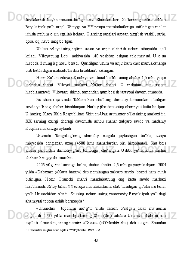 foydalanish   boylik   mezoni   bo‘lgan   edi.   Shundan   beri   Xo‘tanning   nefrit   toshlari
Buyuk ipak yo‘li orqali Xitoyga va YYevropa mamlmkatlariga sotiladigan mollar
ichida muhim o‘rin egallab kelgan. Ularning ranglari asosan qizg‘ish yashil, sariq,
qora, oq, havo rang bo‘lgan.
Xo‘tan   viloyatining   iqlimi   uzum   va   anjir   o‘stirish   uchun   nihoyatda   qo‘l
keladi.   Viloyatning   Lop     nohiyasida   140   yoshdan   oshgan   tok   mavjud.   U   o‘rta
hisobda 2 ming kg hosil beradi. Quritilgan uzum va anjir ham chet mamlakatlarga
olib ketiladigan mahsulotlardan hisoblanib kelingan.
Hozir Xo‘tan viloyati 8 nohiyadan iborat bo‘lib, uning aholisi 1,5 mln. yaqin
kishidan   iborat.   Viloyat   markazi   Xo‘tan   shahri.   U   nisbatan   kata   shahar
hisoblanmaydi. Viloyatni shimol tomondan qum bosish jarayoni davom etmoqda. 
Bu   shahar   qadimda   Taklamakon   cho‘linig   shimoliy   tomonidan   o‘tadigan
savdo yo‘lidagi shahar hisoblangan. Harbiy jihatdan uning ahamiyati katta bo‘lgan.
U hozirgi Xitoy Xalq Respublikasi Shinjon-Uyg‘ur muxtor o‘lkasining markazidir.
XX   asrning   oxirgi   choragi   davomida   ushbu   shahar   xalqaro   savdo   va   madaniy
aloqalar markaziga aylandi.
Urumchi   Tangritog‘ning   shimoliy   etagida   joylashgan   bo‘lib,   dunyo
miqyosida   dengizdan   uzoq   (4500   km)   shaharlardan   biri   hisoblanadi.   Shu   bois
shahar   janubidan   shimoliy-g‘arb   tomonga     cho‘zilgan.   Ushbu   yo‘nalishda   shahar
cheksiz kengayishi mumkin.
2005 yilgi ma’lumotga ko‘ra, shahar  aholisi  2,5 mln.ga yaqinlashgan. 2004
yilda «Dabazar» («Katta bazar») deb nomlangan xalqaro savdo   bozori ham qurib
bitirilgan.   Hozir   Urumchi   shahri   mamlakatning   eng   katta   savdo   markazi
hisoblanadi. Xitoy bilan YYevropa mamlakatlarini ulab turadigan qit’alararo temir
yo‘li   Urumchidan   o‘tadi.   Shuning   uchun   uning   zamonaviy   Buyuk   ipak   yo‘lidagi
ahamiyati tobora oshib bormoqda. 1
«Urumchi»     toponimi   mo‘g‘ul   tilida   «atrofi   o‘ralgan   dala»   ma’nosini
anglatadi.   1733   yilda   manchjurlarning   Chin   (Sin)   sulolasi   Urumchi   shahrini   hali
egallab   olmasdan,   uning   nomini   «Dixua»   («O‘zlashtirish»)   deb   atagan.   Shundan
1
 O’zbekiston xalqlari tarixi 2-jildli T “O’qituvchi” 1992.B-56 
43 