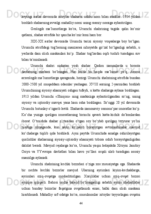 keyingi   asrlar   davomida   xitoylar   shaharni   ushbu   nom   bilan   atadilar.   1954   yildan
boshlab shaharning avvalgi mahalliy nomi uning rasmiy nomiga aylantirilgan.
Geologik   ma’lumotlarga   ko‘ra,   Urumchi   shahrining   tagida   qalin   ko‘mir
qatlami, shahar atrofida bir qancha ko‘mir koni ham bor.
XIX-XX   asrlar   davomida   Urumchi   tarixi   siyosiy   voqealarga   boy   bo‘lgan.
Urumchi   atrofidagi   tog‘larning   manzarasi   nihoyatda   go‘zal   bo‘lganligi   sababli,   u
yerlarda   dam   olish   maskanlari   ko‘p.   Shahar   tog‘lardan   oqib   tushib   turadigan   suv
bilan ta’minlanadi. 
Urumchi   shahri   nisbatan   yosh   shahar.   Qadim   zamonlarda   u   bironta
davlatning   markazi   bo‘lmagan.   Har   holda   bu   haqda   ma’lumot   yo‘q.   Ammo
arxeologik ma’lumotlarga qaraganda, hozirgi Urumchi shahrining atrofida bundan
2000-2500   yil   muqaddam   odamlar   yashagan.   XVIII   asrning   2-yarmidan   boshlab
Urumchining siyosiy ahamiyati oshgan tufayli, u katta shaharga aylana boshlagan.
1913   yildan   Urumchi   «Shinjon»   ning   markaziga   aylantirilgandan   so‘ng,   uning
siyosiy   va   iqtisodiy   mavqei   yana   ham   osha   boshlagan.   So‘nggi   20   yil   davomida
Urumchi butunlay o‘zgarib ketdi. Shaharda zamonaviy osmono‘par imoratlar ko‘p.
Ko‘cha   yuziga   qurilgan   imoratlarning   birinchi   qavati   katta-kichik   do‘konlardan
iborat.   O‘tmishda   shahar   o‘rtasidan   o‘tgan   soy   bo‘ylab   qurilgan   tezyurar   yo‘lni
hisobga   olmaganda,   kun   sayin   ko‘payib   borayotgan   avtomashinalar   mavjud
ko‘chalarga   tiqilib   qola   boshladi.   Ayni   paytda   Urumchida   amalga   oshirilayotgan
qurilishlar   shaharning   siyosiy-iqtisodiy   ahamiyati   tobora   oshib   borayotganligidan
dalolat  beradi.  Mavjud  rejalarga  ko‘ra,  Urumchi   yaqin  kelajakda  Xitoyni   Janubiy
Osiyo   va   YYevropa   davlatlari   bilan   havo   yo‘llari   orqali   ulab   turadigan   asosiy
manzilga aylanadi.
Urumchi  shahrining   kechki   bozorlari  o‘ziga  xos  xususiyatga   ega.  Shaharda
bir   nechta   kechki   bozorlar   mavjud.   Ularning   ayrimlari   kiyim-kechaklarga,
ayrimlari   oziq-ovqatga   moslashtirilgan.   Xorijliklar   uchun   oziq-ovqat   bozori
ayniqsa   qiziqarli.   Bahosi   uncha   baland   bo‘lmaganligi   sababli   ayrim   shaharliklar
uchun   bunday   bozorlar   faqatgina   ovqatlanish   emas,   balki   dam   olish   maskani
hisoblanadi. Mahalliy urf-odatga ko‘ra, musulmonlar xitoylar tayyorlagan ovqatni
44 