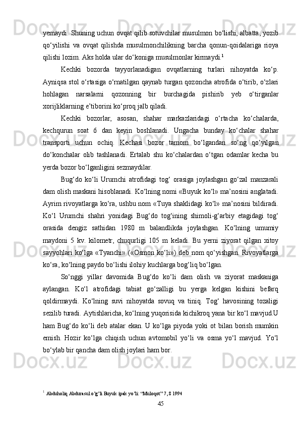 yemaydi. Shuning uchun ovqat qilib sotuvchilar musulmon bo‘lishi, albatta, yozib
qo‘yilishi   va   ovqat   qilishda   musulmonchilikning   barcha   qonun-qoidalariga   rioya
qilishi lozim. Aks holda ular do‘koniga musulmonlar kirmaydi. 1
 
Kechki   bozorda   tayyorlanadigan   ovqatlarning   turlari   nihoyatda   ko‘p.
Ayniqsa stol o‘rtasiga o‘rnatilgan qaynab turgan qozoncha atrofida o‘tirib, o‘zlari
hohlagan   narsalarni   qozonning   bir   burchagida   pishirib   yeb   o‘tirganlar
xorijliklarning e’tiborini ko‘proq jalb qiladi.
Kechki   bozorlar,   asosan,   shahar   markazlaridagi   o‘rtacha   ko‘chalarda,
kechqurun   soat   6   dan   keyin   boshlanadi.   Ungacha   bunday   ko‘chalar   shahar
transporti   uchun   ochiq.   Kechasi   bozor   tamom   bo‘lgandan   so‘ng   qo‘yilgan
do‘konchalar   olib   tashlanadi.   Ertalab   shu   ko‘chalardan   o‘tgan   odamlar   kecha   bu
yerda bozor bo‘lganligini sezmaydilar.
Bug‘do   ko‘li   Urumchi   atrofidagi   tog‘   orasiga   joylashgan   go‘zal   manzarali
dam olish maskani hisoblanadi. Ko‘lning nomi «Buyuk ko‘l» ma’nosini anglatadi.
Ayrim rivoyatlarga ko‘ra, ushbu nom «Tuya shaklidagi  ko‘l» ma’nosini bildiradi.
Ko‘l   Urumchi   shahri   yonidagi   Bug‘do   tog‘ining   shimoli-g‘arbiy   etagidagi   tog‘
orasida   dengiz   sathidan   1980   m   balandlikda   joylashgan.   Ko‘lning   umumiy
maydoni   5   kv.   kilometr,   chuqurligi   105   m   keladi.   Bu   yerni   ziyorat   qilgan   xitoy
sayyohlari   ko‘lga   «Tyanchi»   («Osmon   ko‘li»)   deb   nom   qo‘yishgan.   Rivoyatlarga
ko‘ra, ko‘lning paydo bo‘lishi ilohiy kuchlarga bog‘liq bo‘lgan.
So‘nggi   yillar   davomida   Bug‘do   ko‘li   dam   olish   va   ziyorat   maskaniga
aylangan.   Ko‘l   atrofidagi   tabiat   go‘zalligi   bu   yerga   kelgan   kishini   befarq
qoldirmaydi.   Ko‘lning   suvi   nihoyatda   sovuq   va   tiniq.   Tog‘   havosining   tozaligi
sezilib turadi. Aytishlaricha, ko‘lning yuqorisida kichikroq yana bir ko‘l mavjud.U
ham  Bug‘do  ko‘li   deb atalar   ekan.  U ko‘lga piyoda  yoki  ot   bilan borish  mumkin
emish.   Hozir   ko‘lga   chiqish   uchun   avtomobil   yo‘li   va   osma   yo‘l   mavjud.   Yo‘l
bo‘ylab bir qancha dam olish joylari ham bor.
1
  Abduholiq Abdurasul o’g’li Buyuk ipak yo’li: “Muloqot” 7, 8 1994  
45 