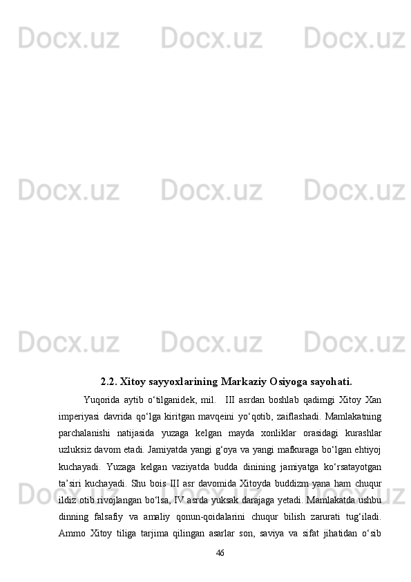 2.2. Xitoy sayyoxlarining Markaziy Osiyoga sayohati.
Yuqorida   aytib   o‘tilganidek,   mil.     III   asrdan   boshlab   qadimgi   Xitoy   Xan
imperiyasi   davrida   qo‘lga   kiritgan   mavqeini   yo‘qotib,   zaiflashadi.   Mamlakatning
parchalanishi   natijasida   yuzaga   kelgan   mayda   xonliklar   orasidagi   kurashlar
uzluksiz davom etadi. Jamiyatda yangi g‘oya va yangi mafkuraga bo‘lgan ehtiyoj
kuchayadi.   Yuzaga   kelgan   vaziyatda   budda   dinining   jamiyatga   ko‘rsatayotgan
ta’siri   kuchayadi.   Shu   bois   III   asr   davomida   Xitoyda   buddizm   yana   ham   chuqur
ildiz otib rivojlangan bo‘lsa, IV asrda yuksak darajaga yetadi. Mamlakatda ushbu
dinning   falsafiy   va   amaliy   qonun-qoidalarini   chuqur   bilish   zarurati   tug‘iladi.
Ammo   Xitoy   tiliga   tarjima   qilingan   asarlar   son,   saviya   va   sifat   jihatidan   o‘sib
46 