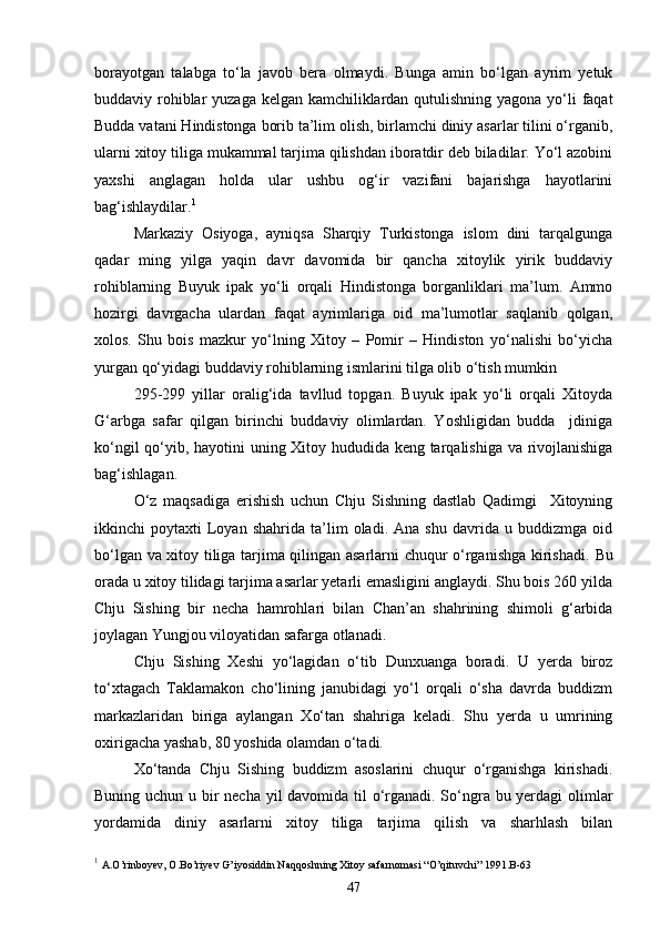 borayotgan   talabga   to‘la   javob   bera   olmaydi.   Bunga   amin   bo‘lgan   ayrim   yetuk
buddaviy rohiblar  yuzaga kelgan kamchiliklardan qutulishning yagona yo‘li faqat
Budda vatani Hindistonga borib ta’lim olish, birlamchi diniy asarlar tilini o‘rganib,
ularni xitoy tiliga mukammal tarjima qilishdan iboratdir deb biladilar. Yo‘l azobini
yaxshi   anglagan   holda   ular   ushbu   og‘ir   vazifani   bajarishga   hayotlarini
bag‘ishlaydilar. 1
Markaziy   Osiyoga,   ayniqsa   Sharqiy   Turkistonga   islom   dini   tarqalgunga
qadar   ming   yilga   yaqin   davr   davomida   bir   qancha   xitoylik   yirik   buddaviy
rohiblarning   Buyuk   ipak   yo‘li   orqali   Hindistonga   borganliklari   ma’lum.   Ammo
hozirgi   davrgacha   ulardan   faqat   ayrimlariga   oid   ma’lumotlar   saqlanib   qolgan,
xolos.   Shu   bois   mazkur   yo‘lning   Xitoy   –   Pomir   –   Hindiston   yo‘nalishi   bo‘yicha
yurgan qo‘yidagi buddaviy rohiblarning ismlarini tilga olib o‘tish mumkin  
295-299   yillar   oralig‘ida   tavllud   topgan.   Buyuk   ipak   yo‘li   orqali   Xitoyda
G‘arbga   safar   qilgan   birinchi   buddaviy   olimlardan.   Yoshligidan   budda     jdiniga
ko‘ngil qo‘yib, hayotini uning Xitoy hududida keng tarqalishiga va rivojlanishiga
bag‘ishlagan.
O‘z   maqsadiga   erishish   uchun   Chju   Sishning   dastlab   Qadimgi     Xitoyning
ikkinchi   poytaxti   Loyan   shahrida   ta’lim   oladi.   Ana   shu   davrida   u   buddizmga  oid
bo‘lgan va xitoy tiliga tarjima qilingan asarlarni chuqur o‘rganishga kirishadi.   Bu
orada u xitoy tilidagi tarjima asarlar yetarli emasligini anglaydi. Shu bois 260 yilda
Chju   Sishing   bir   necha   hamrohlari   bilan   Chan’an   shahrining   shimoli   g‘arbida
joylagan Yungjou viloyatidan safarga otlanadi.
Chju   Sishing   Xeshi   yo‘lagidan   o‘tib   Dunxuanga   boradi.   U   yerda   biroz
to‘xtagach   Taklamakon   cho‘lining   janubidagi   yo‘l   orqali   o‘sha   davrda   buddizm
markazlaridan   biriga   aylangan   Xo‘tan   shahriga   keladi.   Shu   yerda   u   umrining
oxirigacha yashab, 80 yoshida olamdan o‘tadi.
Xo‘tanda   Chju   Sishing   buddizm   asoslarini   chuqur   o‘rganishga   kirishadi.
Buning uchun u bir necha yil  davomida til  o‘rganadi. So‘ngra bu yerdagi  olimlar
yordamida   diniy   asarlarni   xitoy   tiliga   tarjima   qilish   va   sharhlash   bilan
1
  A.O’rinboyev, O.Bo’riyev G’iyosiddin Naqqoshning Xitoy safarnomasi “O’qituvchi” 1991.B-63
47 