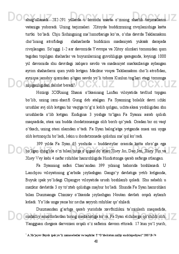 shug‘ullanadi.   282-291   yillarda   u   birinchi   marta   o‘zining   sharhli   tarjimalarini
vataniga   yuboradi.   Uning   tarjimalari     Xitoyda   buddizmning   rivojlanishiga   katta
turtki   bo‘ladi. Chju Sishingning ma’lumotlariga ko‘ra, o‘sha davrda Taklamakon
cho‘lining   atrofidagi     shaharlarda   buddizim   madaniyati   yuksak   darajada
rivojlangan. So‘nggi 1-2 asr davomida Yevropa va Xitoy olimlari tomonidan qum
tagidan topilgan  shaharlar  va  buyumlarning guvohligiga  qaraganda,  keyingi   1000
yil   davomida   shu   davrdagi   xalqaro   savdo   va   madaniyat   markazlariga   aylangan
ayrim   shaharlarni  qum   yutib ketgan.  Mazkur   voqea  Taklamakon  cho‘li  atrofidan,
ayniqsa janubiy qismidan o‘tgan savdo yo‘li tobora Kunlun tog‘lari etagi tomonga
siljiganligidan dalolat beradi 1
. 
Hozirgi   XXRning   Shansi   o‘lkasining   Linfan   viloyatida   tavllud   topgan
bo‘lib,   uning   ismi-sharifi   Gung   deb   atalgan.   Fa   Syanning   bolalik   davri   ichki
urushlar avj olib ketgan bir vaqtga to‘g‘ri kelib qolgan, uchta akasi yoshligidan shu
urushlarda   o‘lib   ketgan.   Endigina   3   yoshga   to‘lgan   Fa   Syanni   asrab   qolish
maqsadida, otasi uni budda ibodatxonasiga olib borib qo‘yadi. Oradan bir oz vaqt
o‘tkach, uning otasi  olamdan o‘tadi. Fa Syan balog‘atga yetganda onasi  uni uyga
olib ketmoqchi bo‘ladi, lekin u ibodatxonada qolishni ma’qul ko‘radi.
399   yilda   Fa   Syan   65   yoshida   –   buddaviylar   orasida   katta   obro‘ga   ega
bo‘lgan chog‘ida o‘zi bilan birga o‘qigan do‘stlari Xuey Jin, Dao Jen, Xuey Yin va
Xuey Vey kabi 4 nafar rohiblar hamrohligida Hindistonga qarab safarga otlangan.
Fa   Syanning   safari   Chan’andan   399   yilning   bahorida   boshlanadi.   U
Lanchjou   viloyatining   g‘arbida   joylashgan   Gango‘y   davlatiga   yetib   kelganda,
Buyuk   ipak   yo‘lidagi   Chjangye   viloyatida   urush   boshlanib   qoladi.   Shu   sababli   u
mazkur davlatda 3 oy to‘xtab qolishga majbur bo‘ladi. Shunda Fa Syan hamrohlari
bilan   Dunxuanga   Chinxay   o‘lkasida   joylashgan   Noutan   davlati   orqali   aylanib
keladi. Yo‘lda unga yana bir necha sayyoh rohiblar qo‘shiladi.
Dunxuandan   g‘arbga   qarab   yurishda   xavfsizlikni   ta’minlash   maqsadida,
mahalliy amaldorlardan biring maslahatiga ko‘ra, Fa Syan elchilarga qo‘shilib olib,
Yangguan chegara darvozasi orqali o‘z safarini davom ettiradi. 17 kun yo‘l yurib,
1
 A.Xo’jayev Buyuk ipak yo’li: munosabatlar va taqdirlar T “O’zbekiston milliy ensiklopediyasi” 2007.B-74
48 