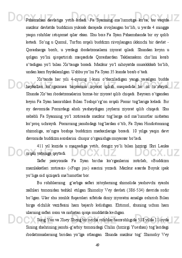 Pshamshan   davlatiga   yetib   keladi.   Fa   Syanning   ma’lumotiga   ko‘ra,   bu   vaqtda
mazkur   davlatda   buddizim   yuksak   darajada   rivojlangan  bo‘lib,  u   yerda  4   mingga
yaqin   rohiblar   istiqomat   qilar   ekan.   Shu   bois   Fa   Syan   Pshamshanda   bir   oy   qolib
ketadi.   So‘ng   u   Qumul,   Turfon   orqali   buddizm   riivojlangan   ikkinchi   bir   davlat   -
Qorasharga   borib,   u   yerdagi   ibodatxonalarni   ziyorat   qiladi.   Shundan   keyin   u
qolgan   yo‘lni   qisqartirish   maqsadida   Qorashardan   Taklamakon   cho‘lini   kesib
o‘tadigan   yo‘l   bilan   Xo‘tanga   boradi.   Mazkur   yo‘l   nihoyatda   murakkkab   bo‘lib,
undan kam foydalanilgan. Ushbu yo‘lni Fa Syan 35 kunda bosib o‘tadi. 
Xo‘tanda   har   yili   4-oyning   1-kuni   o‘tkaziladigan   yangi   yasalgan   budda
haykallari   ko‘rgazmasi   bayramini   ziyorat   qilish   maqsadida   bir   oz   to‘xtaydi.
Shunda Xo‘tan ibodatxonalarini birma-bir ziyorat qilib chiqadi. Bayram o‘tgandan
keyin Fa Syan hamrohlari  Bilan  Toshqo‘rg‘on orqali  Pomir  tog‘lariga keladi.  Bir
oy   davomida   Pomirdagi   aholi   yashaydigan   joylarni   ziyorat   qilib   chiqadi.   Shu
sababli   Fa   Syanning   yo‘l   xotirasida   mazkur   tog‘larga   oid   ma’lumotlar   nisbatan
ko‘proq   uchraydi.   Pomirning   janubidagi   tog‘lardan   o‘tib,   Fa   Syan   Hindistonning
shimoliga,   so‘ngra   boshqa   buddizim   markazlariga   boradi.   10   yilga   yaqin   davr
davomida buddizm asoslarini chuqur o‘rganishga muyassar bo‘ladi.
411   yil   kuzida   u   maqsadiga   yetib,   dengiz   yo‘li   bilan   hozirgi   Shri   Lanka
orqali vataniga qaytadi.
Safar   jarayonida   Fa   Syan   bircha   ko‘rganlarini   xotirlab,   «Buddizm
mamlakatlari   xotirasi»   («Fogo   jn»)   asarini   yozadi.   Mazkur   asarda   Buyuk   ipak
yo‘liga oid qiziqarli ma’lumotlar bor.
Bu   rohiblarning     g‘arbga   safari   xitoylarning   shimolida   yashovchi   syanbi
xalhlari   tomonidan   tashkil   etilgan   Shimoliy   Vey   davlati   (386-534)   davrida   sodir
bo‘lgan.   Ular   shu   xonlik   fuqarolari   sifatida   diniy   ziyoratni   amalga   oshirish   Bilan
birga   elchilik   vazifasini   ham   bajarib   kelishgan.   Ehtimol,   shuning   uchun   ham
ularning safari oson va nisbatan qisqa muddatda kechgan.
Sung Yun va Xuey Sheng bir necha rohiblar hamrohligida 518 yilda 11-oyda
Sining shahrining janubi-g‘arbiy tomonidagi Chilin (hozirgi Yueshan) tog‘laridagi
ibodatxonalarning   biridan   yo‘lga   otlangan.   Shunda   mazkur   tog‘   Shimoliy   Vey
49 