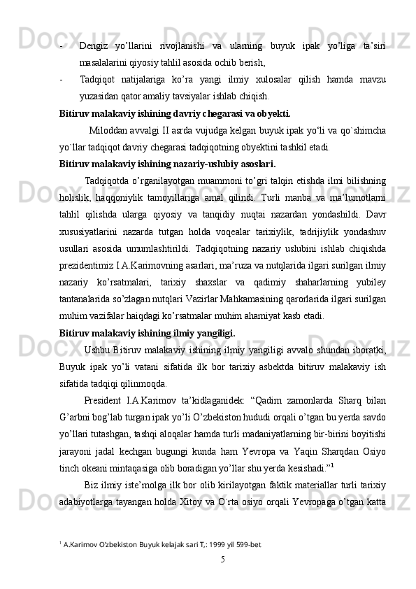 - Dengiz   yo’llarini   rivojlanishi   va   ularning   buyuk   ipak   yo’liga   ta’siri
masalalarini qiyosiy tahlil asosida ochib berish,
- Tadqiqot   natijalariga   ko’ra   yangi   ilmiy   xulosalar   qilish   hamda   mavzu
yuzasidan qator amaliy tavsiyalar ishlab chiqish.
Bitiruv malakaviy ishining davriy chegarasi va obyekti. 
Miloddan avvalgi II asrda vujudga kelgan buyuk ipak yo‘li va qo`shimcha
yo`llar tadqiqot davriy chegarasi tadqiqotning obyektini tashkil etadi.  
Bitiruv malakaviy ishining nazariy-uslubiy asoslari. 
Tadqiqotda  o’rganilayotgan  muammoni  to’gri   talqin etishda  ilmi  bilishning
holislik,   haqqoniylik   tamoyillariga   amal   qilindi.   Turli   manba   va   ma’lumotlarni
tahlil   qilishda   ularga   qiyosiy   va   tanqidiy   nuqtai   nazardan   yondashildi.   Davr
xususiyatlarini   nazarda   tutgan   holda   voqealar   tarixiylik,   tadrijiylik   yondashuv
usullari   asosida   umumlashtirildi.   Tadqiqotning   nazariy   uslubini   ishlab   chiqishda
prezidentimiz I.A.Karimovning asarlari, ma’ruza va nutqlarida ilgari surilgan ilmiy
nazariy   ko’rsatmalari,   tarixiy   shaxslar   va   qadimiy   shaharlarning   yubiley
tantanalarida so’zlagan nutqlari Vazirlar Mahkamasining qarorlarida ilgari surilgan
muhim vazifalar haiqdagi ko’rsatmalar muhim ahamiyat kasb etadi. 
Bitiruv malakaviy ishining ilmiy yangiligi.
Ushbu   Bitiruv   malakaviy   ishining   ilmiy   yangiligi   avvalo   shundan   iboratki,
Buyuk   ipak   yo’li   vatani   sifatida   ilk   bor   tarixiy   asbektda   bitiruv   malakaviy   ish
sifatida tadqiqi qilinmoqda.
President   I.A.Karimov   ta’kidlaganidek:   “Qadim   zamonlarda   Sharq   bilan
G’arbni bog’lab turgan ipak yo’li O’zbekiston hududi orqali o’tgan bu yerda savdo
yo’llari tutashgan, tashqi aloqalar hamda turli madaniyatlarning bir-birini boyitishi
jarayoni   jadal   kechgan   bugungi   kunda   ham   Yevropa   va   Yaqin   Sharqdan   Osiyo
tinch okeani mintaqasiga olib boradigan yo’llar shu yerda kesishadi.” 1
 
Biz ilmiy iste’molga ilk bor  olib kirilayotgan faktik materiallar turli  tarixiy
adabiyotlarga tayangan holda Xitoy va O`rta osiyo orqali Yevropaga o’tgan katta
1
  A . Karimov   O ’ zbekiston   Buyuk   kelajak   sari   T ,: 1999  yil  599- bet
5 