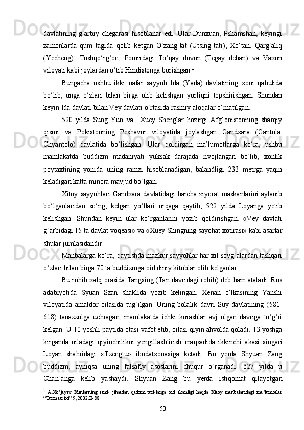 davlatining   g‘arbiy   chegarasi   hisoblanar   edi.   Ular   Dunxuan,   Pshamshan,   keyingi
zamonlarda   qum   tagida   qolib   ketgan   O‘zang-tat   (Utsing-tati),   Xo‘tan,   Qarg‘aliq
(Yecheng),   Toshqo‘rg‘on,   Pomirdagi   To‘qay   dovon   (Tegay   deban)   va   Vaxon
viloyati kabi joylardan o‘tib Hindistonga borishgan. 1
Bungacha   ushbu   ikki   nafar   sayyoh   Ida   (Yada)   davlatining   xoni   qabulida
bo‘lib,   unga   o‘zlari   bilan   birga   olib   kelishgan   yorliqni   topshirishgan.   Shundan
keyin Ida davlati bilan Vey davlati o‘rtasida rasmiy aloqalar o‘rnatilgan.
520   yilda   Sung   Yun   va     Xuey   Shenglar   hozirgi   Afg‘onistonning   sharqiy
qismi   va   Pokistonning   Peshavor   viloyatida   joylashgan   Gandxara   (Gantola,
Chyantolo)   davlatida   bo‘lishgan.   Ular   qoldirgan   ma’lumotlarga   ko‘ra,   ushbu
mamlakatda   buddizm   madaniyati   yuksak   darajada   rivojlangan   bo‘lib,   xonlik
poytaxtining   yonida   uning   ramzi   hisoblanadigan,   balandligi   233   metrga   yaqin
keladigan katta minora mavjud bo‘lgan. 
Xitoy   sayyohlari   Gandxara   davlatidagi   barcha   ziyorat   maskanlarini   aylanib
bo‘lganlaridan   so‘ng,   kelgan   yo‘llari   orqaga   qaytib,   522   yilda   Loyanga   yetib
kelishgan.   Shundan   keyin   ular   ko‘rganlarini   yozib   qoldirishgan.   «Vey   davlati
g‘arbidagi 15 ta davlat voqeasi» va «Xuey Shingning sayohat xotirasi» kabi asarlar
shular jumlasidandir.
Manbalarga ko‘ra, qaytishda mazkur sayyohlar har xil sovg‘alardan tashqari
o‘zlari bilan birga 70 ta buddizmga oid diniy kitoblar olib kelganlar.
Bu rohib xalq orasida Tangsing (Tan davridagi rohib) deb ham ataladi. Rus
adabiyotida   Syuan   Szan   shaklida   yozib   kelingan.   Xenan   o‘lkasining   Yanshi
viloyatida   amaldor   oilasida   tug‘ilgan.   Uning   bolalik   davri   Suy   davlatining   (581-
618)   tanazzulga   uchragan,   mamlakatda   ichki   kurashlar   avj   olgan   davriga   to‘g‘ri
kelgan. U 10 yoshli paytida otasi vafot etib, oilasi qiyin ahvolda qoladi. 13 yoshga
kirganda   oiladagi   qiyinchilikni   yengillashtirish   maqsadida   ikkinchi   akasi   singari
Loyan   shahridagi   «Tzengtu»   ibodatxonasiga   ketadi.   Bu   yerda   Shyuan   Zang
buddizm,   ayniqsa   uning   falsafiy   asoslarini   chuqur   o‘rganadi.   627   yilda   u
Chan’anga   kelib   yashaydi.   Shyuan   Zang   bu   yerda   istiqomat   qilayotgan
1
  A.Xo’jayev   Xunlarning   etnik   jihatdan   qadimi   turklarga   oid   ekanligi   haqda   Xitoy   manbalaridagi   ma’lumotlar
“Turin tarixi” 5, 2002.B-88
50 