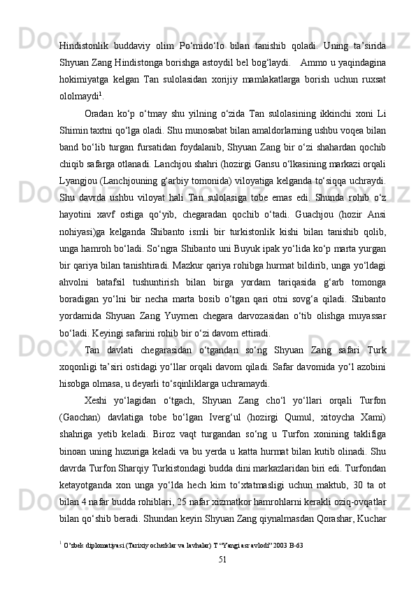 Hindistonlik   buddaviy   olim   Po‘mido‘lo   bilan   tanishib   qoladi.   Uning   ta’sirida
Shyuan Zang Hindistonga borishga astoydil bel bog‘laydi.     Ammo u yaqindagina
hokimiyatga   kelgan   Tan   sulolasidan   xorijiy   mamlakatlarga   borish   uchun   ruxsat
ololmaydi 1
. 
Oradan   ko‘p   o‘tmay   shu   yilning   o‘zida   Tan   sulolasining   ikkinchi   xoni   Li
Shimin taxtni qo‘lga oladi. Shu munosabat bilan amaldorlarning ushbu voqea bilan
band bo‘lib turgan fursatidan  foydalanib,  Shyuan  Zang bir  o‘zi  shahardan  qochib
chiqib safarga otlanadi. Lanchjou shahri (hozirgi Gansu o‘lkasining markazi orqali
Lyangjou (Lanchjouning g‘arbiy tomonida) viloyatiga kelganda to‘siqqa uchraydi.
Shu   davrda   ushbu   viloyat   hali   Tan   sulolasiga   tobe   emas   edi.   Shunda   rohib   o‘z
hayotini   xavf   ostiga   qo‘yib,   chegaradan   qochib   o‘tadi.   Guachjou   (hozir   Ansi
nohiyasi)ga   kelganda   Shibanto   ismli   bir   turkistonlik   kishi   bilan   tanishib   qolib,
unga hamroh bo‘ladi. So‘ngra Shibanto uni Buyuk ipak yo‘lida ko‘p marta yurgan
bir qariya bilan tanishtiradi. Mazkur qariya rohibga hurmat bildirib, unga yo‘ldagi
ahvolni   batafsil   tushuntirish   bilan   birga   yordam   tariqasida   g‘arb   tomonga
boradigan   yo‘lni   bir   necha   marta   bosib   o‘tgan   qari   otni   sovg‘a   qiladi.   Shibanto
yordamida   Shyuan   Zang   Yuymen   chegara   darvozasidan   o‘tib   olishga   muyassar
bo‘ladi. Keyingi safarini rohib bir o‘zi davom ettiradi. 
Tan   davlati   chegarasidan   o‘tgandan   so‘ng   Shyuan   Zang   safari   Turk
xoqonligi ta’siri ostidagi yo‘llar orqali davom qiladi. Safar davomida yo‘l azobini
hisobga olmasa, u deyarli to‘sqinliklarga uchramaydi. 
Xeshi   yo‘lagidan   o‘tgach,   Shyuan   Zang   cho‘l   yo‘llari   orqali   Turfon
(Gaochan)   davlatiga   tobe   bo‘lgan   Iverg‘ul   (hozirgi   Qumul,   xitoycha   Xami)
shahriga   yetib   keladi.   Biroz   vaqt   turgandan   so‘ng   u   Turfon   xonining   taklifiga
binoan uning huzuriga keladi va bu yerda u katta hurmat bilan kutib olinadi. Shu
davrda Turfon Sharqiy Turkistondagi budda dini markazlaridan biri edi. Turfondan
ketayotganda   xon   unga   yo‘lda   hech   kim   to‘xtatmasligi   uchun   maktub,   30   ta   ot
bilan 4 nafar budda rohiblari, 25 nafar xizmatkor hamrohlarni kerakli oziq-ovqatlar
bilan qo‘shib beradi. Shundan keyin Shyuan Zang qiynalmasdan Qorashar, Kuchar
1
 O’zbek diplomatiyasi (Tarixiy ocherklar va lavhalar) T “Yangi asr avlodi” 2003 B-63
51 