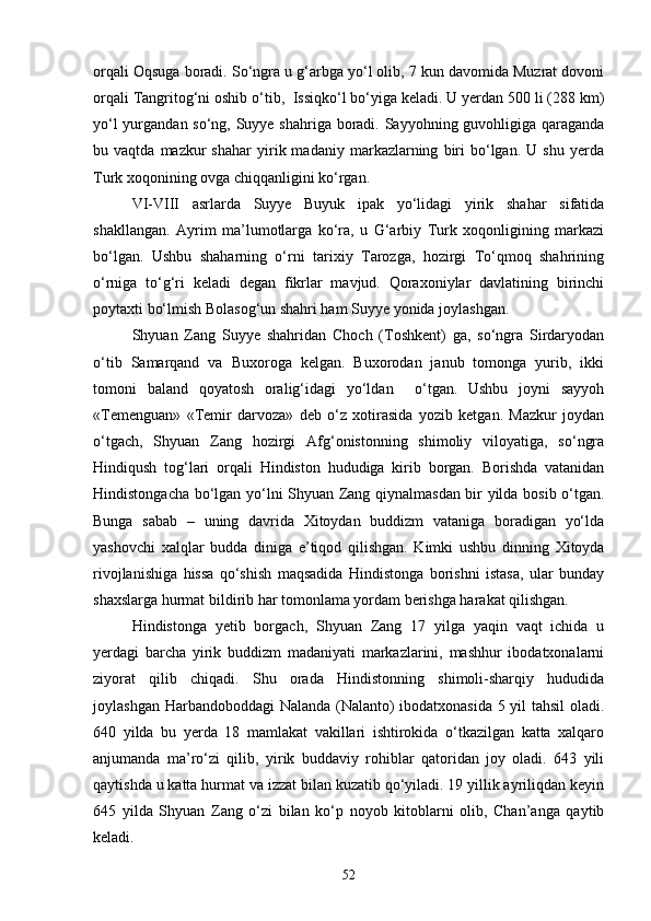 orqali Oqsuga boradi. So‘ngra u g‘arbga yo‘l olib, 7 kun davomida Muzrat dovoni
orqali Tangritog‘ni oshib o‘tib,  Issiqko‘l bo‘yiga keladi. U yerdan 500 li (288 km)
yo‘l  yurgandan so‘ng, Suyye shahriga boradi. Sayyohning guvohligiga qaraganda
bu  vaqtda   mazkur   shahar   yirik  madaniy   markazlarning   biri   bo‘lgan.   U   shu   yerda
Turk xoqonining ovga chiqqanligini ko‘rgan.
VI-VIII   asrlarda   Suyye   Buyuk   ipak   yo‘lidagi   yirik   shahar   sifatida
shakllangan.   Ayrim   ma’lumotlarga   ko‘ra,   u   G‘arbiy   Turk   xoqonligining   markazi
bo‘lgan.   Ushbu   shaharning   o‘rni   tarixiy   Tarozga,   hozirgi   To‘qmoq   shahrining
o‘rniga   to‘g‘ri   keladi   degan   fikrlar   mavjud.   Qoraxoniylar   davlatining   birinchi
poytaxti bo‘lmish Bolasog‘un shahri ham Suyye yonida joylashgan. 
Shyuan   Zang   Suyye   shahridan   Choch   (Toshkent)   ga,   so‘ngra   Sirdaryodan
o‘tib   Samarqand   va   Buxoroga   kelgan.   Buxorodan   janub   tomonga   yurib,   ikki
tomoni   baland   qoyatosh   oralig‘idagi   yo‘ldan     o‘tgan.   Ushbu   joyni   sayyoh
«Temenguan»   «Temir   darvoza»   deb   o‘z   xotirasida   yozib   ketgan.   Mazkur   joydan
o‘tgach,   Shyuan   Zang   hozirgi   Afg‘onistonning   shimoliy   viloyatiga,   so‘ngra
Hindiqush   tog‘lari   orqali   Hindiston   hududiga   kirib   borgan.   Borishda   vatanidan
Hindistongacha bo‘lgan yo‘lni Shyuan Zang qiynalmasdan bir yilda bosib o‘tgan.
Bunga   sabab   –   uning   davrida   Xitoydan   buddizm   vataniga   boradigan   yo‘lda
yashovchi   xalqlar   budda   diniga   e’tiqod   qilishgan.   Kimki   ushbu   dinning   Xitoyda
rivojlanishiga   hissa   qo‘shish   maqsadida   Hindistonga   borishni   istasa,   ular   bunday
shaxslarga hurmat bildirib har tomonlama yordam berishga harakat qilishgan. 
Hindistonga   yetib   borgach,   Shyuan   Zang   17   yilga   yaqin   vaqt   ichida   u
yerdagi   barcha   yirik   buddizm   madaniyati   markazlarini,   mashhur   ibodatxonalarni
ziyorat   qilib   chiqadi.   Shu   orada   Hindistonning   shimoli-sharqiy   hududida
joylashgan Harbandoboddagi Nalanda (Nalanto) ibodatxonasida 5 yil tahsil oladi.
640   yilda   bu   yerda   18   mamlakat   vakillari   ishtirokida   o‘tkazilgan   katta   xalqaro
anjumanda   ma’ro‘zi   qilib,   yirik   buddaviy   rohiblar   qatoridan   joy   oladi.   643   yili
qaytishda u katta hurmat va izzat bilan kuzatib qo‘yiladi. 19 yillik ayriliqdan keyin
645   yilda   Shyuan   Zang   o‘zi   bilan   ko‘p   noyob   kitoblarni   olib,   Chan’anga   qaytib
keladi.
52 